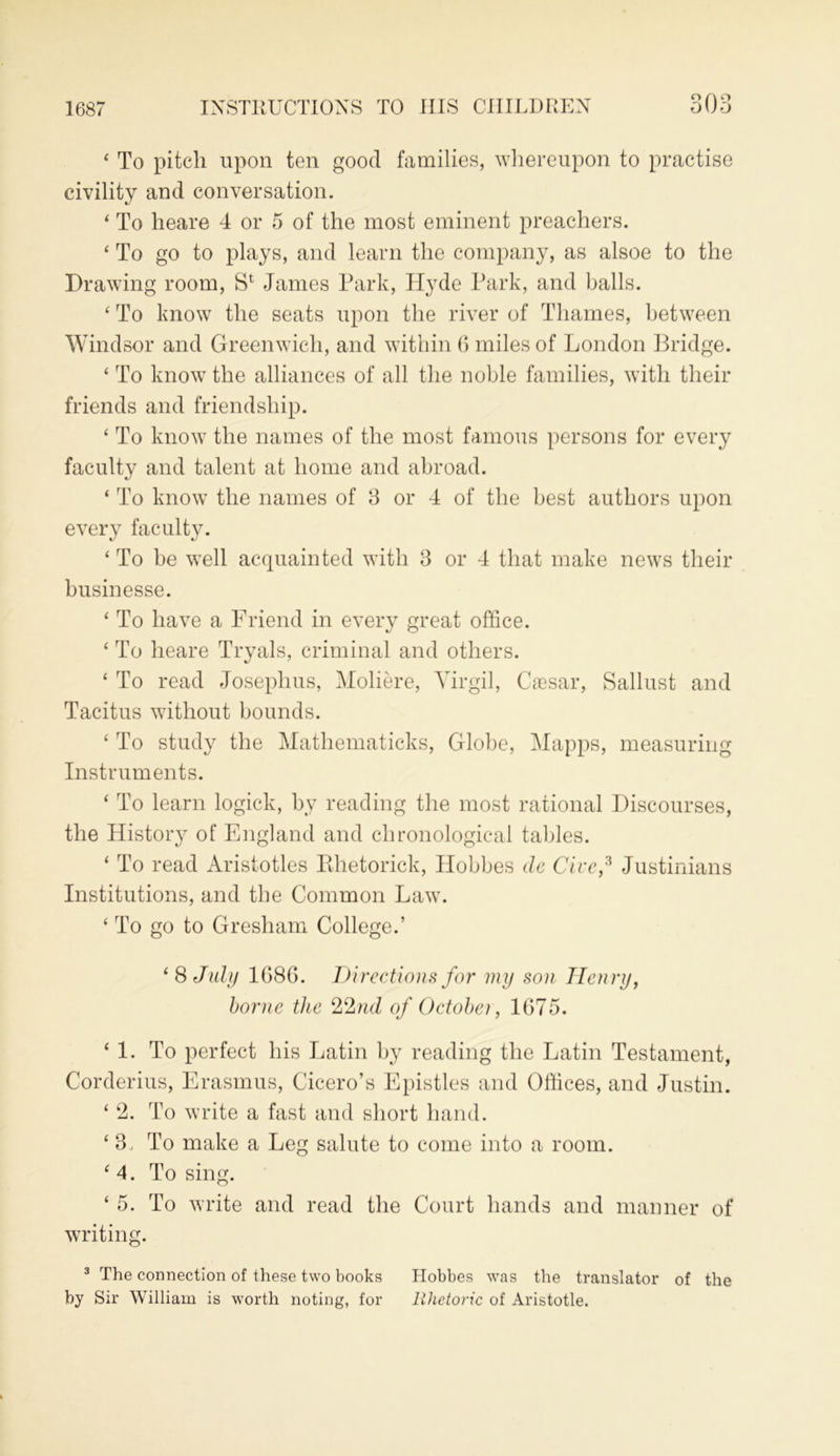 1687 ‘ To pitch upon ten good families, whereupon to practise civility and conversation. 4 To heare 4 or 5 of the most eminent preachers. 4 To go to plays, and learn the company, as alsoe to the Drawing room, Sl James Park, Hyde Park, and balls. 4 To know the seats upon the river of Thames, between Windsor and Greenwich, and within 6 miles of London Bridge. 4 To know the alliances of all the noble families, with their friends and friendship. 4 To know the names of the most famous persons for every faculty and talent at home and abroad. 4 To know the names of 3 or 4 of the best authors upon every faculty. 4 To be well acquainted with 3 or 4 that make news their businesse. 4 To have a Friend in every great office. 4 To heare Tryals, criminal and others. 4 To read Josephus, Moliere, Virgil, Caesar, Sallust and Tacitus without bounds. 4 To study the Mathematicks, Globe, Mapps, measuring Instruments. 4 To learn logick, by reading the most rational Discourses, the History of England and chronological tables. 4 To read Aristotles Pthetorick, Hobbes dc Give,3 Justinians Institutions, and the Common Law. 4 To go to Gresham College.’ 4 8 July 1686. Directions for my son Henry, borne the %Znd of Octobei, 1675. 4 1. To perfect his Latin by reading the Latin Testament, Corderius, Erasmus, Cicero’s Epistles and Offices, and Justin. 4 2. To write a fast and short hand. 4 3, To make a Leg salute to come into a room. 4 4. Losing. 4 5. To write and read the Court hands and manner of writing. 3 The connection of these two books Hobbes was the translator of the by Sir William is worth noting, for Rhetoric of Aristotle.