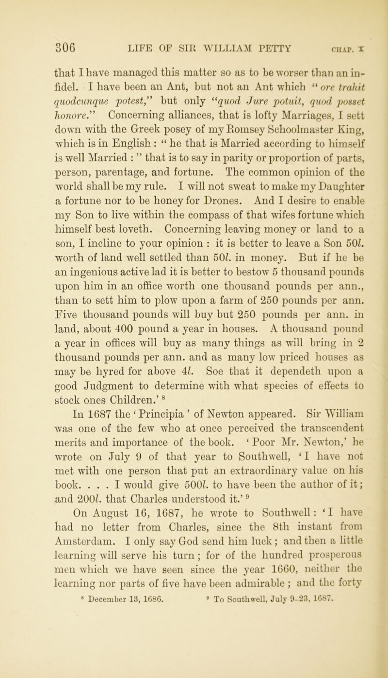 that I have managed this matter so as to be worser than an in- fidel. I have been an Ant, but not an Ant which “ ore trahit quodcunque potest,” but only “quod Jure potuit, quod posset honored Concerning alliances, that is lofty Marriages, I sett down with the Greek posey of my Komsey Schoolmaster King, which is in English : “ he that is Married according to himself is well Married : ” that is to say in parity or proportion of parts, person, parentage, and fortune. The common opinion of the world shall be my rule. I will not sweat to make my Daughter a fortune nor to be honey for Drones. And I desire to enable my Son to live within the compass of that wifes fortune which himself best loveth. Concerning leaving money or land to a son, I incline to your opinion : it is better to leave a Son 50/. worth of land well settled than 50/. in money. But if he be an ingenious active lad it is better to bestow 5 thousand pounds upon him in an office worth one thousand pounds per ann., than to sett him to plow upon a farm of 250 pounds per ann. Five thousand pounds will buy but 250 pounds per ann. in land, about 400 pound a year in houses. A thousand pound a year in offices will buy as many things as will bring in 2 thousand pounds per ann. and as many low priced houses as may be hyred for above 4/. Soe that it dependeth upon a good Judgment to determine with what species of effects to stock ones Children.’8 In 1687 the ‘ Principia ’ of Newton appeared. Sir William was one of the few who at once perceived the transcendent merits and importance of the book. ‘Poor Mr. Newton,’ he wrote on July 9 of that year to Southwell, ‘ I have not met with one person that put an extraordinary value on his book. ... I would give 500/. to have been the author of it; and 200/. that Charles understood it.’9 On August 16, 1687, he wrote to Southwell: ‘ I have had no letter from Charles, since the 8th instant from Amsterdam. I only say God send him luck; and then a little learning will serve his turn ; for of the hundred prosperous men which we have seen since the year 1660, neither the learning nor parts of five have been admirable ; and the forty