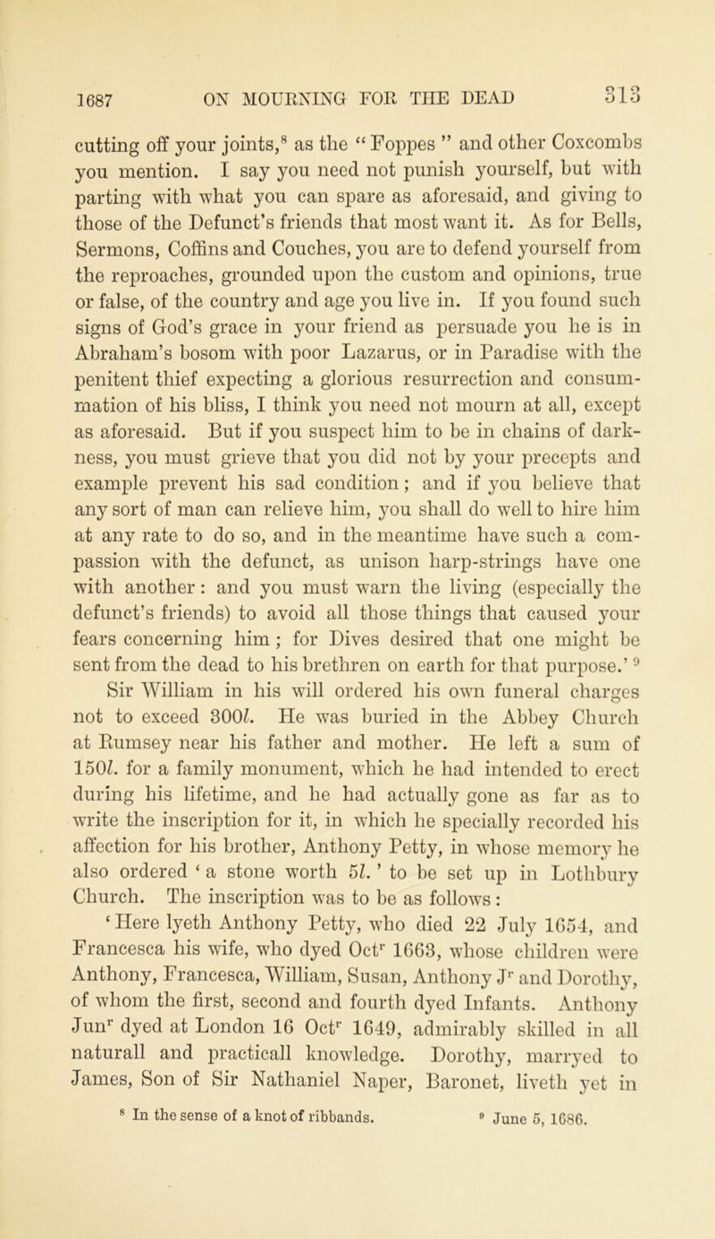 O T O cutting off your joints,8 as the “ Foppes ” and other Coxcombs you mention. I say you need not punish yourself, hut with parting with what you can spare as aforesaid, and giving to those of the Defunct’s friends that most want it. As for Bells, Sermons, Coffins and Couches, you are to defend yourself from the reproaches, grounded upon the custom and opinions, true or false, of the country and age you live in. If you found such signs of God’s grace in your friend as persuade you he is in Abraham’s bosom with poor Lazarus, or in Paradise with the penitent thief expecting a glorious resurrection and consum- mation of his bliss, I think you need not mourn at all, except as aforesaid. But if you suspect him to be in chains of dark- ness, you must grieve that you did not by your precepts and example prevent his sad condition; and if you believe that any sort of man can relieve him, you shall do well to hire him at any rate to do so, and in the meantime have such a com- passion with the defunct, as unison harp-strings have one with another: and you must warn the living (especially the defunct’s friends) to avoid all those things that caused your fears concerning him ; for Dives desired that one might he sent from the dead to his brethren on earth for that purpose.’9 Sir William in his will ordered his own funeral charges not to exceed 300Z. He was buried in the Abbey Church at Ptumsey near his father and mother. He left a sum of 1501. for a family monument, which he had intended to erect during his lifetime, and he had actually gone as far as to write the inscription for it, in which he specially recorded his affection for his brother, Anthony Petty, in whose memory he also ordered ‘ a stone worth 5Z. ’ to be set up in Lothbury Church. The inscription was to be as follows: ‘Here lyeth Anthony Petty, who died 22 July 1G54, and Francesca his wife, who dyed Octr 1G63, whose children were Anthony, Francesca, William, Susan, Anthony Jr and Dorothy, of whom the first, second and fourth dyed Infants. Anthony Junr dyed at London 16 Octr 1649, admirably skilled in all naturall and practicall knowledge. Dorothy, marryed to James, Son of Sir Nathaniel Naper, Baronet, liveth yet in 8 In the sense of a knot of ribbands. 9 June 5, 1686.