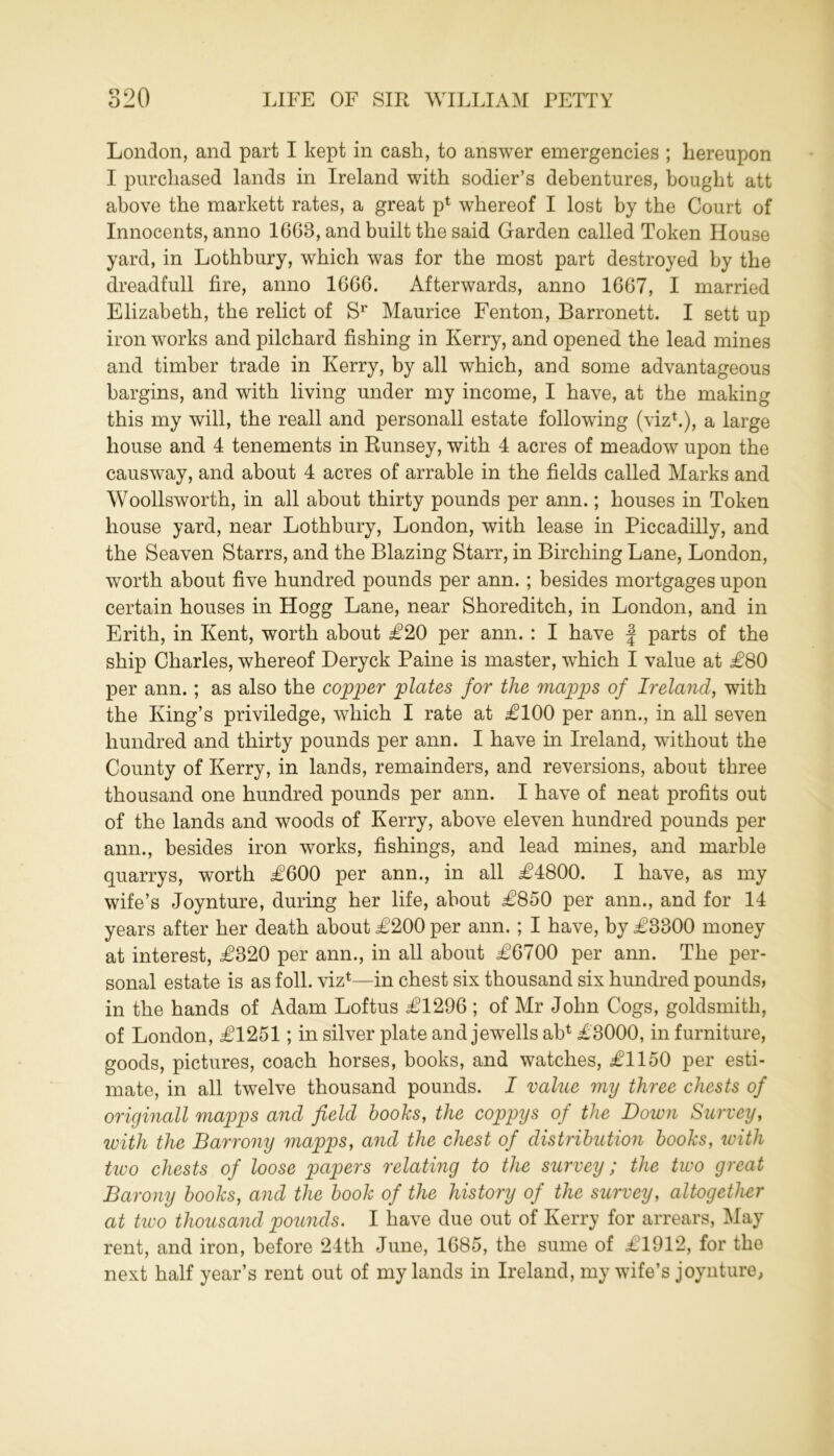 London, and part I kept in cash, to answer emergencies ; hereupon I purchased lands in Ireland with sodier’s debentures, bought att above the markett rates, a great p1 whereof I lost by the Court of Innocents, anno 1668, and built the said Garden called Token House yard, in Lothbury, which was for the most part destroyed by the dreadfull fire, anno 1666. Afterwards, anno 1667, I married Elizabeth, the relict of Sr Maurice Fenton, Barronett. I sett up iron works and pilchard fishing in Kerry, and opened the lead mines and timber trade in Kerry, by all which, and some advantageous bargins, and with living under my income, I have, at the making this my will, the reall and personall estate following (viz1.), a large house and 4 tenements in Runsey, with 4 acres of meadow upon the causway, and about 4 acres of arrable in the fields called Marks and Woollsworth, in all about thirty pounds per ann.; houses in Token house yard, near Lothbury, London, with lease in Piccadilly, and the Seaven Starrs, and the Blazing Starr, in Birching Lane, London, worth about five hundred pounds per ann. ; besides mortgages upon certain houses in Hogg Lane, near Shoreditch, in London, and in Erith, in Kent, worth about £20 per ann. : I have f parts of the ship Charles, whereof Deryck Paine is master, which I value at £80 per ann.; as also the copper plates for the mapps of Ireland, with the King’s priviledge, which I rate at £100 per ann., in all seven hundred and thirty pounds per ann. I have in Ireland, without the County of Kerry, in lands, remainders, and reversions, about three thousand one hundred pounds per ann. I have of neat profits out of the lands and woods of Kerry, above eleven hundred pounds per ann., besides iron works, fishings, and lead mines, and marble quarrys, worth £600 per ann., in all £4800. I have, as my wife’s Joynture, during her life, about £850 per ann., and for 14 years after her death about £200 per ann. ; I have, by £3800 money at interest, £320 per ann., in all about £6700 per ann. The per- sonal estate is as foil, viz1—in chest six thousand six hundred pounds, in the hands of Adam Loftus £1296 ; of Mr John Cogs, goldsmith, of London, £1251; in silver plate and jewells ab1 £3000, in furniture, goods, pictures, coach horses, books, and watches, £1150 per esti- mate, in all twelve thousand pounds. I value my three chests of origmall mapps and field books, the coppys of the Down Survey, with the Barrony mapps, and the chest of distribution books, with tivo chests of loose papers relating to the survey; the two great Barony books, and the book of the history of the survey, altogether at two thousand pounds. I have due out of Kerry for arrears, May rent, and iron, before 24th June, 1685, the sume of £1912, for the next half year’s rent out of my lands in Ireland, my wife’s joynture,