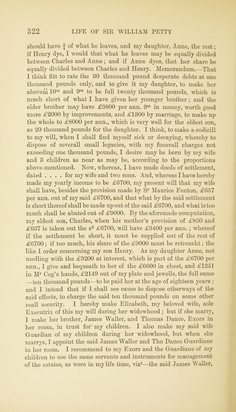 should have f of what he leaves, and my daughter, Anne, the rest; if Henry dye, I would that what he leaves may be equally divided between Charles and Anne ; and if Anne dyes, that her share be equally divided between Charles and Henry. Memorandum.—That I think fitt to rate the 30 thousand pound desperate debts at one thousand pounds only, and to give it my daughter, to make her aboveS 10m and 9m to be full twenty thousand pounds, which is much short of what I have given her younger brother ; and the elder brother may have £3800 per ann. 9m in money, worth good more £2000 by improvements, and £1300 by marriage, to make up the whole to £8000 per ann., which is very well for the eldest son, as 20 thousand pounds for the daughter. I think, to make a codicill to my will, when I shall find myself sick or decaying, whereby to dispose of severall small legacies, with my funerall charges not exceeding one thousand pounds, I desire may be born by my wife and 3 children as near as may be, according to the proportions above-mentioned. Now, whereas, I have made deeds of settlement, dated .... for my wife and two sons. And, whereas I have hereby made my yearly income to be £6700, my present will that my wife shall have, besides the provision made by Sr Maurice Fenton, £637 per ann. out of my said £6700, and that what by the said settlement is short thereof shall be made up out of the said £6700, and what is too much shall be abated out of £9000. By the aforemade computation, my eldest son, Charles, when his mother’s provision of £850 and £637 is taken out the sd £6700, will have £3400 per ann. ; whereof if the settlement be short, it must be supplied out of the rest of £6700 ; if too much, his share of the £9000 must be retrencht; the like I order concerning my son Henry. As my daughter Anne, not medling with the £3200 at interest, which is part of the £6700 per ann., I give and bequeath to her of the £6600 in chest, and £1251 in Mr Cog’s hands, £2149 out of my plate and jewells, the full sume —ten thousand pounds—to be paid her at the age of eighteen years ; and I intend that if I shall see cause to dispose otherways of the said effects, to charge the said ten thousand pounds on some other reall security. I hereby make Elizabeth, my beloved wife, sole Executrix of this my will during her widowhood ; but if she marry, I make her brother, James Waller, and Thomas Dance, Exors in her room, in trust for my children. I also make my said wife Guardian of my children during her widowhood, but when she marrys, I appoint the said James Waller and Tho Dance Guardians in her room. I recommend to my Exors and the Guardians of my children to use the same servants and instruments for management of the estates, as were in my life time, viz1—the said James Waller,