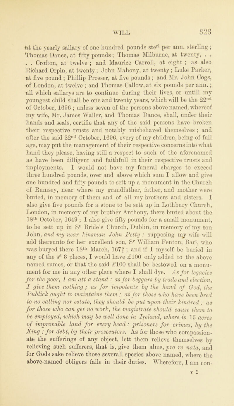 O o WILL fat the yearly sailary of one hundred pounds sterl per ann. sterling ; Thomas Dance, at fifty pounds; Thomas Milburne, at twenty, . . . . Crofton, at twelve ; and Maurice Carroll, at eight ; as also Bicliard Orpin, at twenty; John Mahony, at twenty ; Luke Parker, at five pound ; Phillip Prosser, at five pounds ; and Mr. John Cogs, of London, at twelve ; and Thomas Callow, at six pounds per ann.; all which sallarys are to continue during their lives, or untill my youngest child shall be one and twenty years, which will be the 22nd of October, 1696 ; unless seven of the persons above named, whereof 5ny wife, Mr. James Waller, and Thomas Dance, shall, under their hands and seals, certifie that any of the said persons have broken their respective trusts and notably misbehaved themselves ; and after the said 22nd October, 1696, every of my children, being of full age, may put the management of their respective concerns into what hand they please, having still a respect to such of the aforenamed as have been dilligent and faithfull in their respective trusts and imployments. I would not have my funeral charges to exceed three hundred pounds, over and above which sum I allow and give one hundred and fifty pounds to sett up a monument in the Church of Bumsey, near where my grandfather, father, and mother were buried, in memory of them and of all my brothers and sisters. I also give five pounds for a stone to he sett up in Lothbury Church, London, in memory of my brother Anthony, there buried about the 18th October, 1649 ; I also give fifty pounds for a small monument, to be sett up in S* Bride’s Church, Dublin, in memory of my son John, and my near kinsman John Petty ; supposing my wife will add thereunto for her excellent son, Sr William Fenton, Bar1, who was buryed there 18th March, 167f ; and if I myself be buried in any of the sd 8 places, I would have £100 only added to the above named sumes, or that the said £100 shall be bestowed on a monu- ment for me in any other place where I shall dye. As for legacies for the poor, I am att a stand : as for beggars by trade and election, I give them nothing ; as for impotents by the hand of God, the Public! ought to maintaine them; as for those who have been bred to no calling nor estate, they should be put upon their kindred; as for those who can get no work, the magistrate should cause them to be employed, which may be well done in Ireland, where is 15 acres of wiprovable land for every head: prisoners for crimes, by the King ; for debt, by their prosecutors. As for those who compassion- ate the sufferings of any object, lett them relieve themselves by relieving such sufferers, that is, give them alms, pro re nata, and for Gods sake relieve those severall species above named, where the above-named obligers faile in their duties. Wherefore, I am con- Y 2