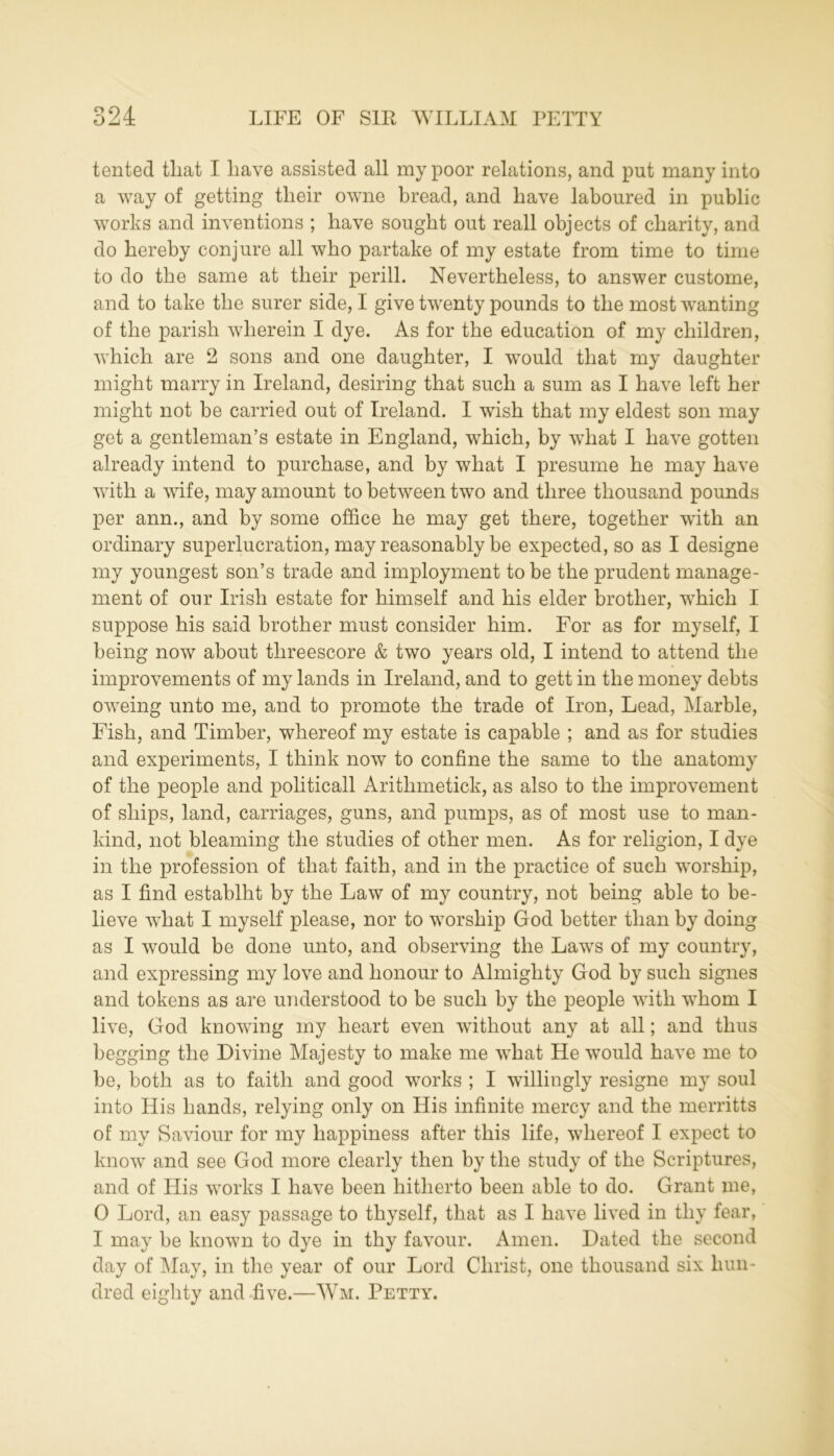 tented tliat I have assisted all my poor relations, and put many into a way of getting tlieir owne bread, and have laboured in public works and inventions ; have sought out reall objects of charity, and do hereby conjure all who partake of my estate from time to time to do the same at their perill. Nevertheless, to answer custome, and to take the surer side, I give twenty pounds to the most wanting of the parish wherein I dye. As for the education of my children, which are 2 sons and one daughter, I would that my daughter might marry in Ireland, desiring that such a sum as I have left her might not be carried out of Ireland. I wish that my eldest son may get a gentleman’s estate in England, which, by what I have gotten already intend to purchase, and by what I presume he may have with a wife, may amount to between two and three thousand pounds per ann., and by some office he may get there, together with an ordinary superlucration, may reasonably be expected, so as I designe my youngest son’s trade and imployment to be the prudent manage- ment of our Irish estate for himself and his elder brother, which I suppose his said brother must consider him. For as for myself, I being now about threescore & two years old, I intend to attend the improvements of my lands in Ireland, and to gett in the money debts oweing unto me, and to promote the trade of Iron, Lead, Marble, Fish, and Timber, whereof my estate is capable ; and as for studies and experiments, I think now to confine the same to the anatomy of the people and politicall Aritlnnetick, as also to the improvement of ships, land, carriages, guns, and pumps, as of most use to man- kind, not bleaming the studies of other men. As for religion, I dye in the profession of that faith, and in the practice of such worship, as I find establht by the Law of my country, not being able to be- lieve what I myself please, nor to worship God better than by doing as I would be done unto, and observing the Laws of my country, and expressing my love and honour to Almighty God by such signes and tokens as are understood to be such by the people with whom I live, God knowing my heart even without any at all; and thus begging the Divine Majesty to make me what He would have me to be, both as to faith and good works ; I willingly resigne my soul into His hands, relying only on His infinite mercy and the merritts of my Saviour for my happiness after this life, whereof I expect to know and see God more clearly then by the study of the Scriptures, and of His works I have been hitherto been able to do. Grant me, 0 Lord, an easy passage to thyself, that as I have lived in thy fear, 1 may be known to dye in thy favour. Amen. Dated the second day of May, in the year of our Lord Christ, one thousand six hun- dred eighty and five.—Wm. Petty.