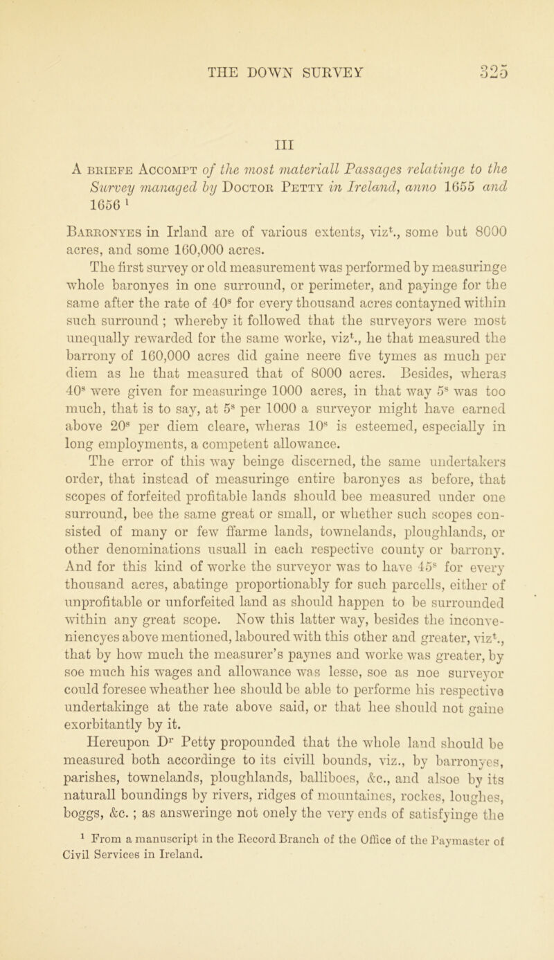 III A briefe Accompt of the most materiall Passages relatingc to the Survey managed by Doctor Petty in Ireland, anno 1055 and 1056 1 Barronyes in Irland are of various extents, viz1., some but 8000 acres, and some 100,000 acres. The first survey or old measurement was performed by measuringe whole baronyes in one surround, or perimeter, and payinge for the same after the rate of 40s for every thousand acres contayned within such surround ; whereby it followed that the surveyors were most unequally rewarded for the same worke, viz1., he that measured the barrony of 160,000 acres did game neere five tymes as much per diem as he that measured that of 8000 acres. Besides, wlieras 40s were given for measuringe 1000 acres, in that way 5s was too much, that is to say, at 5s per 1000 a surveyor might have earned above 20s per diem cleare, wlieras 10s is esteemed, especially in long employments, a competent allowance. The error of this way beinge discerned, the same undertakers order, that instead of measuringe entire baronyes as before, that scopes of forfeited profitable lands should bee measured under one surround, bee the same great or small, or whether such scopes con- sisted of many or few ffarme lands, townelands, ploughlands, or other denominations usuall in each respective county or barrony. And for this kind of worke the surveyor was to have 45s for every thousand acres, abatinge proportionably for such parcells, either of unprofitable or unforfeited land as should happen to be surrounded within any great scope. Now this latter way, besides the inconve- niencyes above mentioned, laboured with this other and greater, viz1., that by how much the measurer’s paynes and worke was greater, by soe much his wages and allowance was lesse, soe as noe surveyor could foresee wlieather liee should be able to performe his respective undertakinge at the rate above said, or that liee should not game exorbitantly by it. Hereupon Dr Petty propounded that the whole land should be measured both accordinge to its civill bounds, viz., by barronves, parishes, townelands, ploughlands, balliboes, &c., and alsoe by its naturall boundings by rivers, ridges of mountaines, rockes, louglies, boggs, &c. ; as answeringe not onely the very ends of satisfyinge the 1 From a manuscript in the Record Branch of the Office of the Paymaster of Civil Services in Ireland.