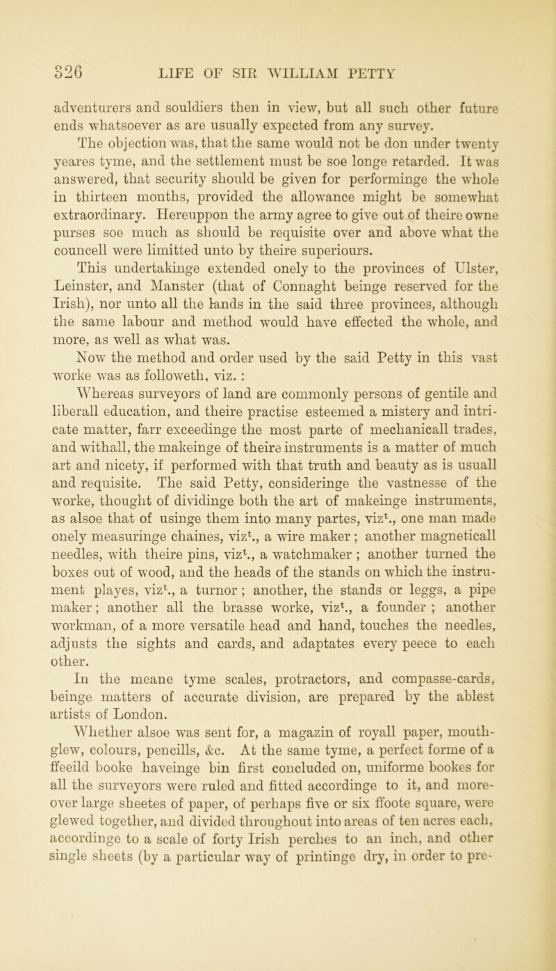 adventurers and souldiers then in view, but all such other future ends whatsoever as are usually expected from any survey. The objection was, that the same would not be don under twenty yeares tyme, and the settlement must be soe longe retarded. It was answered, that security should be given for performinge the whole in thirteen months, provided the allowance might be somewhat extraordinary. Hereuppon the army agree to give out of theire owne purses soe much as should be requisite over and above what the councell were Emitted unto by theire superiours. This undertakinge extended onely to the provinces of Ulster, Leinster, and Manster (that of Connaght beinge reserved for the Irish), nor unto all the lands in the said three provinces, although the same labour and method would have effected the whole, and more, as well as what was. Now the method and order used by the said Petty in this vast worke was as followeth, viz. : Whereas surveyors of land are commonly persons of gentile and liberall education, and theire practise esteemed a mistery and intri- cate matter, farr exceedinge the most parte of meclianicall trades, and withall, the makeinge of theire instruments is a matter of much art and nicety, if performed with that truth and beauty as is usuall and requisite. The said Petty, consideringe the vastnesse of the worke, thought of dividinge both the art of makeinge instruments, as alsoe that of usinge them into many partes, viz1., one man made onely measuringe chaines, viz1., a wire maker; another magneticall needles, with theire pins, viz1., a watchmaker ; another turned the boxes out of wood, and the heads of the stands on which the instru- ment playes, viz1., a tumor ; another, the stands or leggs, a pipe maker; another all the brasse worke, viz1., a founder ; another workman, of a more versatile head and hand, touches the needles, adjusts the sights and cards, and adaptates every peece to each other. In the meane tyme scales, protractors, and compasse-cards, beinge matters of accurate division, are prepared by the ablest artists of London. Whether alsoe was sent for, a magazin of royall paper, mouth- glew, colours, pencills, &c. At the same tyme, a perfect forme of a ffeeild booke haveinge bin first concluded on, uniforme bookes for all the surveyors were ruled and fitted accordinge to it, and more- over large sheetes of paper, of perhaps five or six ffoote square, were glewed together, and divided throughout into areas of ten acres each, accordinge to a scale of forty Irish perches to an inch, and other single sheets (by a particular way of printinge dry, in order to pre-