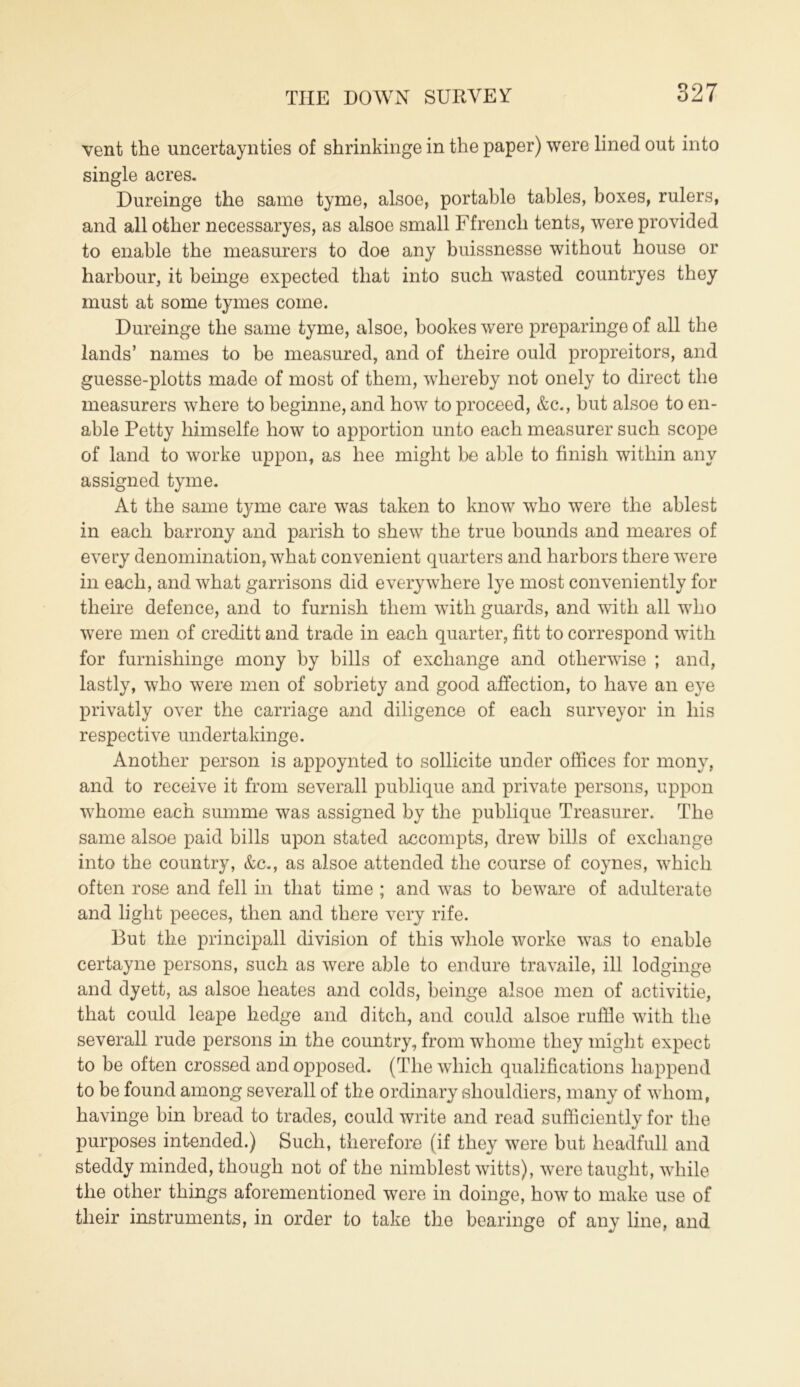 vent the uncertaynties of shrinkinge in the paper) were lined out into single acres. Dureinge the same tyme, alsoe, portable tables, boxes, rulers, and all other necessaryes, as alsoe small Ffrencli tents, were provided to enable the measurers to doe any buissnesse without house or harbour, it beinge expected that into such wasted countryes they must at some tymes come. Dureinge the same tyme, alsoe, bookes were preparinge of all the lands’ names to be measured, and of theire ould propreitors, and guesse-plotts made of most of them, whereby not onely to direct the measurers where to beginne, and how to proceed, &c., but alsoe to en- able Petty himselfe how to apportion unto each measurer such scope of land to worke uppon, as hee might be able to finish within any assigned tyme. At the same tyme care was taken to know who were the ablest in each barrony and parish to shew the true bounds and meares of every denomination, what convenient quarters and harbors there were in each, and what garrisons did everywhere lye most conveniently for theire defence, and to furnish them with guards, and with all who were men of creditt and trade in each quarter, fitt to correspond with for furnishinge mony by bills of exchange and otherwise ; and, lastly, who were men of sobriety and good affection, to have an eye privatly over the carriage and diligence of each surveyor in his respective undertakinge. Another person is appoynted to sollicite under offices for mony, and to receive it from severall publique and private persons, uppon whome each summe was assigned by the publique Treasurer. The same alsoe paid bills upon stated accompts, drew bills of exchange into the country, &c., as alsoe attended the course of coynes, which often rose and fell in that time ; and was to beware of adulterate and light peeces, then and there very rife. But the principall division of this whole worke was to enable certayne persons, such as were able to endure travaile, ill lodginge and dyett, as alsoe heates and colds, beinge alsoe men of activitie, that could leape hedge and ditch, and could alsoe ruffle with the severall rude persons in the country, from whome they might expect to be often crossed and opposed. (The which qualifications liappend to be found among severall of the ordinary sliouldiers, many of whom, havinge bin bread to trades, could write and read sufficiently for the purposes intended.) Such, therefore (if they were but headfull and steddy minded, though not of the nimblest witts), were taught, while the other things aforementioned were in doinge, how to make use of their instruments, in order to take the bearinge of any line, and