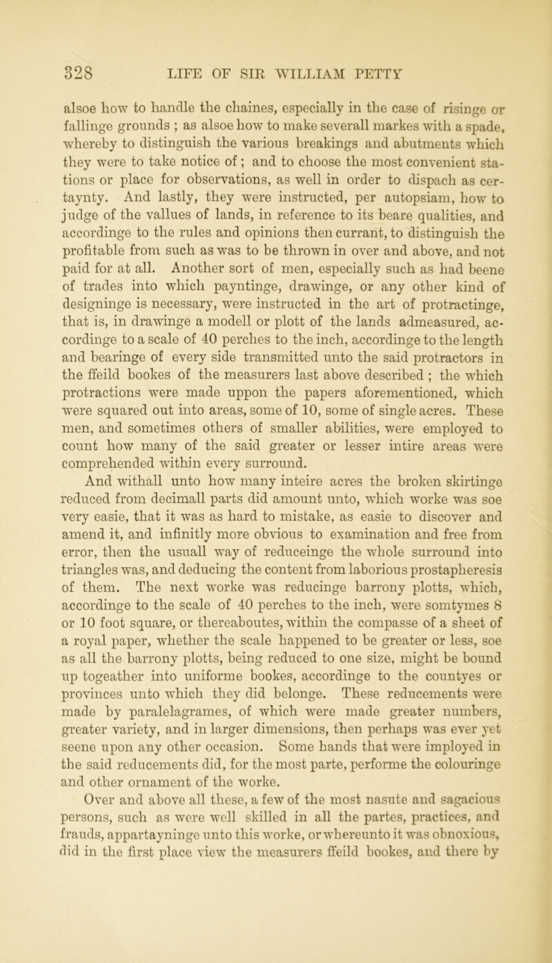 alsoe how to handle the chaines, especially in the case of risinge or fallinge grounds ; as alsoe how to make severall markes with a spade, whereby to distinguish the various breakings and abutments which they were to take notice of; and to choose the most convenient sta- tions or place for observations, as well in order to dispach as cer- taynty. And lastly, they were instructed, per autopsiam, how to judge of the vallues of lands, in reference to its beare qualities, and accordinge to the rules and opinions then currant, to distinguish the profitable from such as was to be thrown in over and above, and not paid for at all. Another sort of men, especially such as had beene of trades into which payntinge, drawinge, or any other kind of designinge is necessary, were instructed in the art of protraetinge, that is, in drawinge a modell or plott of the lands admeasured, ac- cordinge to a scale of 40 perches to the inch, accordinge to the length and bearinge of every side transmitted unto the said protractors in the ffeild bookes of the measurers last above described ; the which protractions were made uppon the papers aforementioned, which were squared out into areas, some of 10, some of single acres. These men, and sometimes others of smaller abilities, were employed to count how many of the said greater or lesser intire areas were comprehended within every surround. And withall unto how many inteire acres the broken skirtinge reduced from decimall parts did amount unto, which worke was soe very easie, that it was as hard to mistake, as easie to discover and amend it, and infinitly more obvious to examination and free from error, then the usuall way of reduceinge the whole surround into triangles was, and deducing the content from laborious prostapheresis of them. The next worke was reducinge barrony plotts, which, accordinge to the scale of 40 perches to the inch, were somtymes 8 or 10 foot square, or thereaboutes, within the compasse of a sheet of a royal paper, whether the scale happened to be greater or less, soe as all the barrony plotts, being reduced to one size, might be bound up togeather into uniforme bookes, accordinge to the countyes or provinces unto which they did belonge. These reducements were made by paralelagrames, of which were made greater numbers, greater variety, and in larger dimensions, then perhaps was ever yet seene upon any other occasion. Some hands that were imployed in the said reducements did, for the most parte, performe the colouringe and other ornament of the worke. Over and above all these, a few of the most nasute and sagacious persons, such as were well skilled in all the partes, practices, and frauds, appartayninge unto this worke, orwhereunto it was obnoxious, did in the first place view the measurers ffeild bookes, and there by