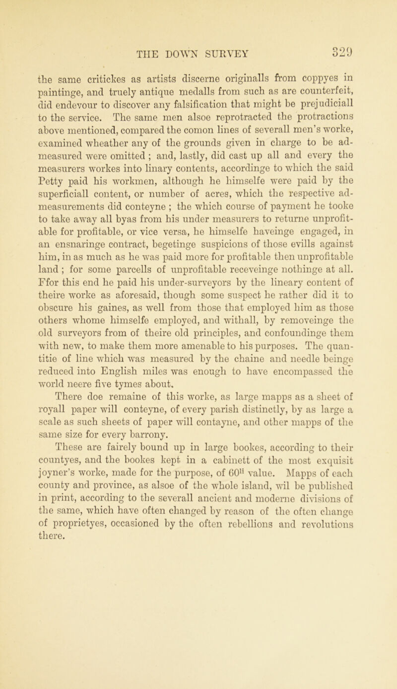 321) the same criticises as artists discerne originalls from coppyes in paintinge, and truely antique medalls from such as are counterfeit, did endevour to discover any falsification that might be prejudiciall to the service. The same men alsoe reprotracted the protractions above mentioned, compared the comon lines of severall men’s worke, examined wheather any of the grounds given in charge to be ad- measured were omitted ; and, lastly, did cast up all and every the measurers workes into linary contents, accordinge to which the said Petty paid his workmen, although he himselfe were paid by the superficiall content, or number of acres, which the respective ad- measurements did conteyne ; the which course of payment he tooke to take away all byas from his under measurers to returne unprofit- able for profitable, or vice versa, he himselfe haveinge engaged, in an ensnaringe contract, begetinge suspicions of those evills against him, in as much as he was paid more for profitable then unprofitable land ; for some parcells of unprofitable receveinge nothinge at all. Ffor this end he paid his under-surveyors by the lineary content of theire worke as aforesaid, though some suspect he rather did it to obscure his gaines, as well from those that employed him as those others whome himselfe employed, and withall, by removeinge the old surveyors from of theire old principles, and confoundinge them with new, to make them more amenable to his purposes. The quan- tise of line which was measured by the chaine and needle beinge reduced into English miles was enough to have encompassed the world neere five tymes about. There doe remaine of this worke, as large mapps as a sheet of royall paper will conteyne, of every parish distinctly, by as large a scale as such sheets of paper will contayne, and other mapps of the same size for every barrony. These are fairely bound up in large bookes, according to their countyes, and the bookes kept in a cabinett of the most exquisit joyner’s worke, made for the purpose, of GO11 value. Mapps of each county and province, as alsoe of the whole island, wil be published in print, according to the severall ancient and moderne divisions of the same, which have often changed by reason of the often change of proprietyes, occasioned by the often rebellions and revolutions there.