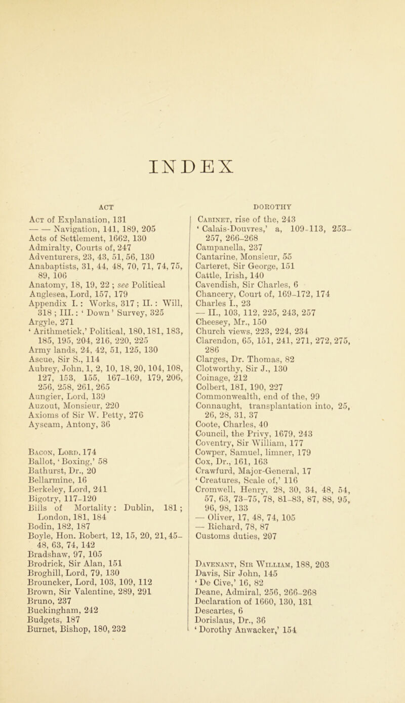 INDEX ACT Act of Explanation, 131 Navigation, 141, 189, 205 Acts of Settlement, 1662, 130 Admiralty, Courts of, 247 Adventurers, 23, 43, 51, 56, 130 Anabaptists, 31, 44, 48, 70, 71, 74, 75, 89, 106 Anatomy, 18, 19, 22 ; see Political Anglesea, Lord, 157, 179 Appendix I. : Works, 317 ; II. : Will, 318 ; III.: ‘ Down ’ Survey, 325 Argyle, 271 ‘ Arithmetick,’ Political, 180,181, 183, 185, 195, 204, 216, 220, 225 Army lands, 24, 42, 51, 125, 130 Ascue, Sir S., 114 Aubrey, John. 1, 2, 10, 18, 20, 104, 108, 127, 153, 155, 167-169, 179, 206, 256, 258, 261, 265 Aungier, Lord, 139 Auzout, Monsieur, 220 Axioms of Sir W. Petty, 276 Ayscam, Antony, 36 Bacon, Lord, 174 Ballot, ‘Boxing,’ 58 Bathurst, Dr., 20 Bellarmine, 16 Berkeley, Lord, 241 Bigotry, 117-120 Bills of Mortality: Dublin, 181; London, 181, 184 Bodin, 182, 187 Boyle, Hon. Robert, 12, 15, 20, 21,45- 48, 63, 74, 142 Bradshaw, 97, 105 Brodrick, Sir Alan, 151 Broghill, Lord, 79, 130 Brouncker, Lord, 103, 109, 112 Brown, Sir Valentine, 289, 291 Bruno, 237 Buckingham, 242 Budgets, 187 Burnet, Bishop, 180, 232 DOROTHY Cabinet, rise of the, 243 ‘ Calais-Douvres,’ a, 109-113, 253- 257, 266-268 Campanella, 237 Cantarine, Monsieur, 55 Carteret, Sir George, 151 Cattle, Irish, 140 , Cavendish, Sir Charles, 6 Chancery, Court of, 169-172, 174 Charles I., 23 — II., 103, 112, 225, 243, 257 Cheesey, Mr., 150 Church views, 223, 224, 234 Clarendon, 65, 151, 241, 271, 272, 275, 286 Clarges, Dr. Thomas, 82 Clot worthy, Sir J., 130 Coinage, 212 ; Colbert, 181, 190, 227 Commonwealth, end of the, 99 Connaught, transplantation into, 25, 26, 28, 31, 37 Coote, Charles, 40 Council, the Privy, 1679, 243 Coventry, Sir William, 177 Cowper, Samuel, limner, 179 Cox, Dr., 161, 163 Crawfurd, Major-General, 17 ‘ Creatures, Scale of,’ 116 Cromwell, Henry, 28, 30, 34, 48, 54, 57, 63, 73-75/78, 81-83, 87, 88, 95, 96, 98, 133 — Oliver, 17, 48, 74, 105 — Richard, 78, 87 Customs duties, 207 Davenant, Sir William, 188, 203 Davis, Sir John, 145 ‘ De Cive,’ 16, 82 Deane, Admiral, 256, 266-268 Declaration of 1660, 130, 131 Descartes, 6 Dorislaus, Dr., 36 ‘ Dorothy Anwacker,’ 154