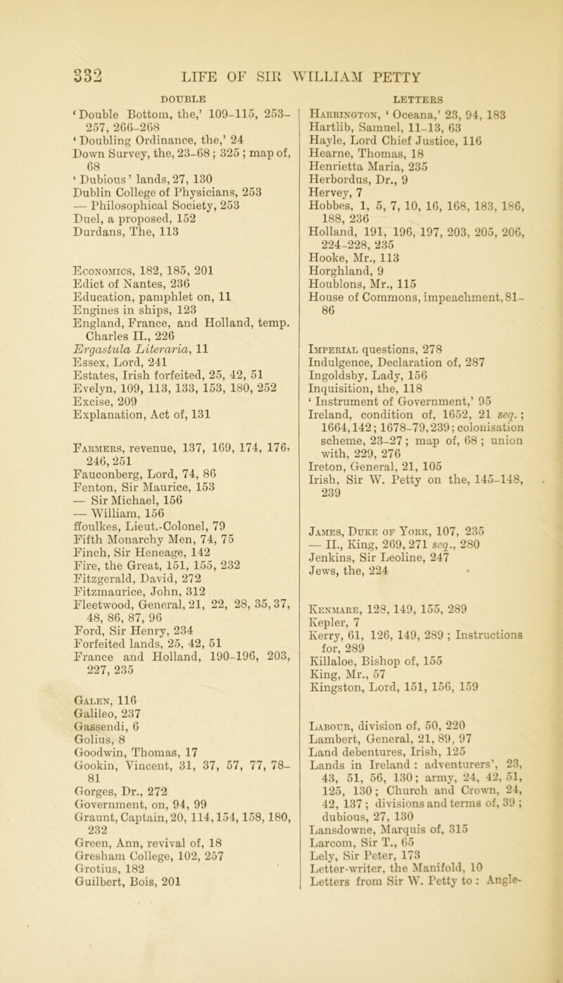 O O Q DOUBLE ‘Double Bottom, the,’ 109-115, 253- 257, 266-2G8 ‘ Doubling Ordinance, the,’ 24 Down Survey, the, 23-68 ; 325 ; map of, 68 ‘ Dubious’ lands,27, 130 Dublin College of Physicians, 253 — Philosophical Society, 253 Duel, a proposed, 152 Durdans, The, 113 Economics, 182, 185, 201 Edict of Nantes, 236 Education, pamphlet on, 11 Engines in ships, 123 England, France, and Holland, temp. Charles II., 226 Ergastula Liter aria, 11 Essex, Lord, 241 Estates, Irish forfeited, 25, 42, 51 Evelyn, 109, 113, 133, 153, 180, 252 Excise, 209 Explanation, Act of, 131 Farmers, revenue, 137, 169, 174, 176> 246, 251 Fauconberg, Lord, 74, 86 Fenton, Sir Maurice, 153 — Sir Michael, 156 — William, 156 ffoulkes, Lieut.-Colonel, 79 Fifth Monarchy Men, 74, 75 Finch, Sir Heneage, 142 Fire, the Great, 151, 155, 232 Fitzgerald, David, 272 Fitzmaurice, John, 312 Fleetwood, General, 21, 22, 28, 35, 37, 48, 86, 87, 96 Ford, Sir Henry, 234 Forfeited lands, 25, 42, 51 France and Holland, 190-196, 203, 227, 235 Galen, 116 Galileo, 237 Gassendi, 6 Golius, 8 Goodwin, Thomas, 17 Gookin, Vincent, 31, 37, 57, 77, 78- 81 Gorges, Dr., 272 Government, on, 94, 99 Graunt, Captain, 20, 114,154, 158, 180, 232 Green, Ann, revival of, 18 Gresham College, 102, 257 Grotius, 182 Guilbert, Bois, 201 LETTERS Harrington, ‘ Oceana,’ 23, 94, 183 Hartlib, Samuel, 11-13, 63 Hayle, Lord Chief Justice, 116 Hearne, Thomas, 18 Henrietta Maria, 235 Herbordus, Dr., 9 Hervey, 7 Hobbes, 1, 5, 7, 10, 16, 168, 183, 18G, 188, 236 Holland, 191, 196, 197, 203, 205, 206, 224-228, 235 Hooke, Mr., 113 Horghland, 9 Houblons, Mr., 115 House of Commons, impeachment, 81- 86 Imperial questions, 278 Indulgence, Declaration of, 287 Ingoldsby, Lady, 156 Inquisition, the, 118 ‘ Instrument of Government,’ 95 Ireland, condition of, 1652, 21 seq. ; 1664,142; 1678-79,239; colonisation scheme, 23-27 ; map of, 68 ; union with, 229, 276 Ireton, General, 21, 105 Irish, Sir W. Petty on the, 145-148, 239 James, Duke of York, 107, 235 — II., King, 269, 271 seq., 280 Jenkins, Sir Leoline, 247 Jews, the, 224 Kenmare, 128, 149, 155, 289 Kepler, 7 Kerry, 61, 126, 149, 289 ; Instructions for, 289 Ivillaloe, Bishop of, 155 King, Mr., 57 Kingston, Lord, 151, 156, 159 Labour, division of, 50, 220 Lambert, General, 21, 89, 97 Land debentures, Irish, 125 Lands in Ireland : adventurers’, 23, 43, 51, 56, 130; army, 24, 42,51, 125, 130; Church and Crown, 24, 42, 137 ; divisions and terms of, 39 ; dubious, 27, 130 Lansdowne, Marquis of, 315 Larcom, Sir T., 65 Lely, Sir Peter, 173 Letter-writer, the Manifold, 10 Letters from Sir W. Petty to : Angle-