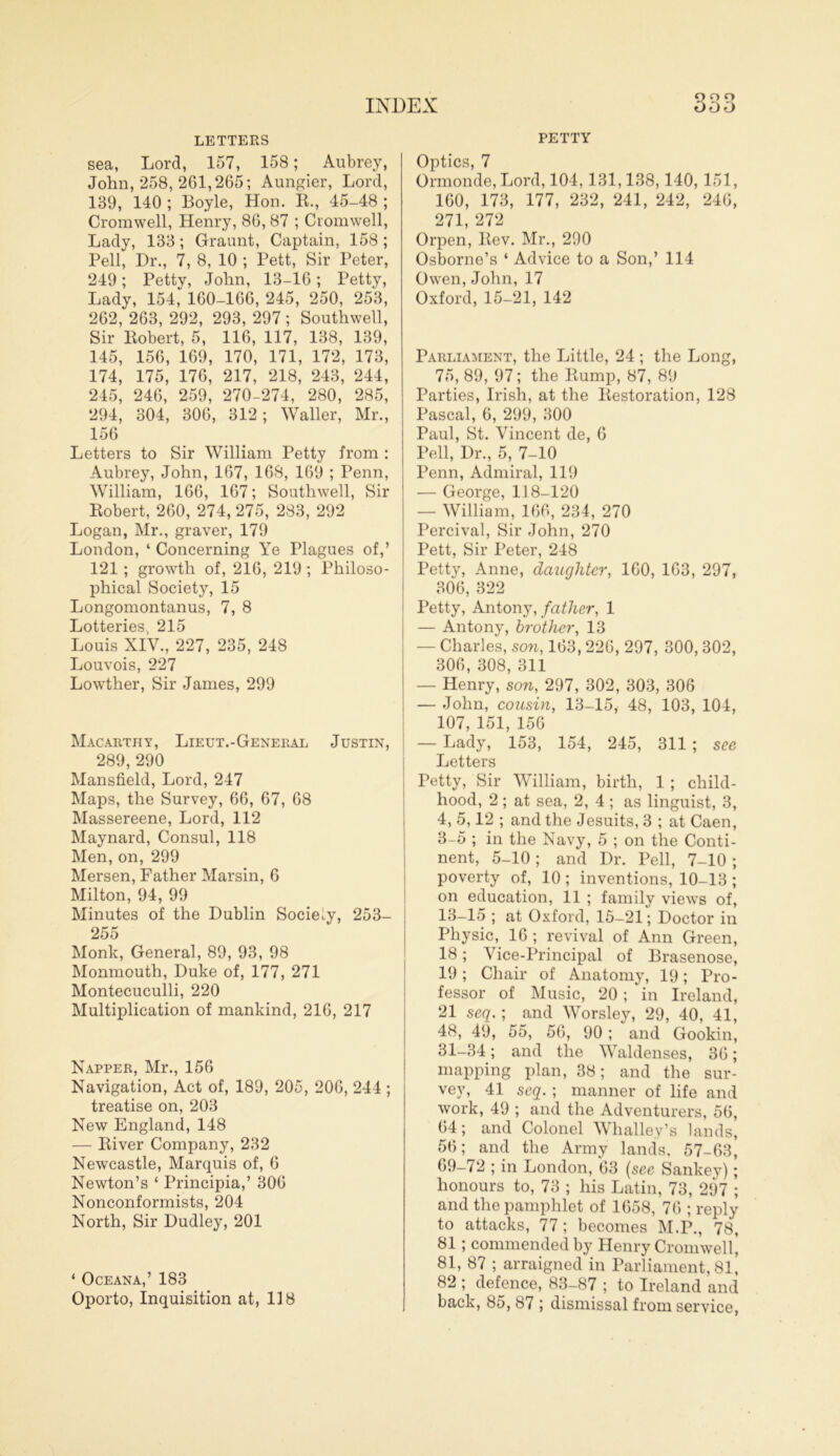 <D O O LETTERS sea, Lord, 157, 158; Aubrey, John, 258, 261,265; Aungier, Lord, 139, 140 ; Boyle, Hon. R., 45-48 ; Cromwell, Henry, 86, 87 ; Cromwell, Lady, 133; Graunt, Captain, 158 ; Pell, Dr., 7, 8, 10 ; Pett, Sir Peter, 249; Petty, John, 13-16; Petty, Lady, 154, 160-166, 245, 250, 253, 262, 263, 292, 293, 297 ; Southwell, Sir Robert, 5, 116, 117, 138, 139, 145, 156, 169, 170, 171, 172, 173, 174, 175, 176, 217, 218, 243, 244, 245, 246, 259, 270-274, 280, 285, 294, 304, 306, 312; Waller, Mr., 156 Letters to Sir William Petty from : Aubrey, John, 167, 168, 169 ; Penn, William, 166, 167; Southwell, Sir Robert, 260, 274, 275, 283, 292 Logan, Mr., graver, 179 London, ‘ Concerning Ye Plagues of,’ 121 ; growth of, 216, 219 ; Philoso- phical Society, 15 Longomontanus, 7, 8 Lotteries, 215 Louis XIV., 227, 235, 248 Louvois, 227 Lowther, Sir James, 299 Macarthy, Lieut.-General Justin, 289, 290 Mansfield, Lord, 247 Maps, the Survey, 66, 67, 68 Massereene, Lord, 112 Maynard, Consul, 118 Men, on, 299 Mersen, Father Marsin, 6 Milton, 94, 99 Minutes of the Dublin Society, 253- 255 Monk, General, 89, 93, 98 Monmouth, Duke of, 177, 271 Montecuculli, 220 Multiplication of mankind, 216, 217 Napper, Mr., 156 Navigation, Act of, 189, 205, 206, 244 ; treatise on, 203 New England, 148 — River Company, 232 Newcastle, Marquis of, 6 Newton’s ‘ Principia,’ 306 Nonconformists, 204 North, Sir Dudley, 201 ‘ Oceana,’ 183 Oporto, Inquisition at, 118 PETTY Optics, 7 Ormonde, Lord, 104,131,138,140, 151, 160, 173, 177, 232, 241, 242, 246, 271, 272 Orpen, Rev. Mr., 290 Osborne’s ‘ Advice to a Son,’ 114 Owen, John, 17 Oxford, 15-21, 142 Parliament, the Little, 24 ; the Long, 75, 89, 97; the Rump, 87, 89 Parties, Irish, at the Restoration, 128 Pascal, 6, 299, 300 Paul, St. Vincent de, 6 Pell, Dr., 5, 7-10 Penn, Admiral, 119 — George, 118-120 — William, 166, 234, 270 Percival, Sir John, 270 Pett, Sir Peter, 248 Petty, Anne, daughter, 160, 163, 297, 306, 322 Petty, Antony, father, 1 — Antony, brother, 13 — Charles, son, 163,226, 297, 300, 302, 306, 308, 311 — Henry, son, 297, 302, 303, 306 — John, cousin, 13-15, 48, 103, 104, 107, 151, 156 — Lady, 153, 154, 245, 311; see Letters Petty, Sir William, birth, 1 ; child- hood, 2 ; at sea, 2, 4 ; as linguist, 3, 4, 5,12 ; and the Jesuits, 3 ; at Caen, 3-5 ; in the Navy, 5 ; on the Conti- nent, 5-10 ; and Dr. Pell, 7-10 ; poverty of, 10 ; inventions, 10-13 ; on education, 11 ; family views of, 13-15 ; at Oxford, 15-21; Doctor in Physic, 16 ; revival of Ann Green, 18; Vice-Principal of Brasenose, 19; Chair of Anatomy, 19; Pro- fessor of Music, 20 ; in Ireland, 21 seq.; and Worsley, 29, 40, 41, 48, 49, 55, 56, 90; and Gookin, 31-34; and the Waldenses, 36; mapping plan, 38; and the sur- vey, 41 seq. ; manner of life and work, 49 ; and the Adventurers, 56, 64; and Colonel Whalle.y’s lands, 56; and the Army lands, 57-63, 69-72 ; in London, 63 (see Sankey); honours to, 73 ; his Latin, 73, 297 ; and the pamphlet of 1658, 76 ; reply to attacks, 77 ; becomes M.P., 78, 81; commended by Henry Cromwell’ 81, 87 ; arraigned in Parliament, 81, 82 ; defence, 83-87 ; to Ireland and back, 85, 87 ; dismissal from service,