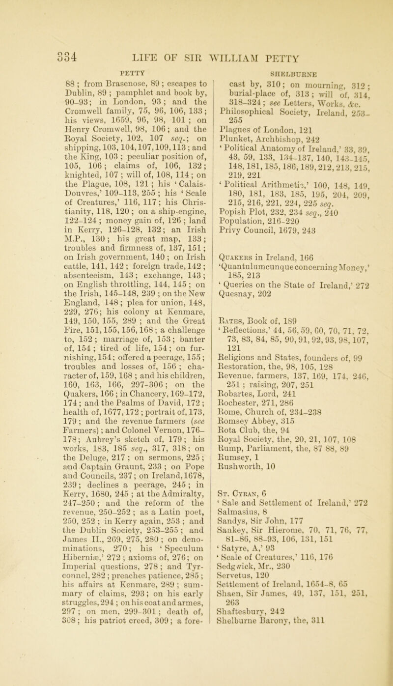 PETTY 88 ; from Brasenose, 89 ; escapes to Dublin, 89 ; pamphlet and book by, 90-93; in London, 93; and the Cromwell family, 75, 96, 106, 133; his views, 1659, 96, 98, 101 ; on Henry Cromwell, 98, 106; and the Royal Society, 102, 107 seq.; on shipping, 103,104,107,109,113 ; and the King, 103 ; peculiar position of, 105, 106; claims of, 106, 132; knighted, 107 ; will of, 108, 114; on the Plague, 108, 121 ; his ‘ Calais- Douvres,’ 109-113, 255 ; his ‘ Scale of Creatures,’ 116, 117 ; his Chris- tianity, 118, 120 ; on a ship-engine, 122-124 ; money gain of, 126 ; land in Kerry, 126-128, 132; an Irish M.P., 130 ; his great map, 133; troubles and firmness of, 137, 151; on Irish government, 140 ; on Irish cattle, 141, 142 ; foreign trade, 142 ; absenteeism, 143 ; exchange, 143 ; on English throttling, 144, 145 ; on the Irish, 145-148, 239 ; on the New England, 148 ; plea for union, 148, 229, 276; his colony at Kenmare, 149, 150, 155, 289 ; and the Great Fire, 151,155, 156,168 ; a challenge to, 152 ; marriage of, ] 53; banter of, 154 ; tired of life, 154; on fur- nishing, 154; offered a peerage, 155; troubles and losses of, 156 ; cha- racter of, 159, 168 ; and his children, 160, 163, 166, 297-306; on the Quakers, 166 ; in Chancery, 169-172, 174 ; and the Psalms of David, 172 ; health of, 1677,172 ; portrait of, 173, 179 ; and the revenue farmers (see Farmers); and Colonel Vernon, 176- 178; Aubrey’s sketch of, 179; his works, 183, 185 seq., 317, 318 ; on the Deluge, 217 ; on sermons, 225 ; and Captain Graunt, 233 ; on Pope and Councils, 237; on Ireland, 1678, 239; declines a peerage, 245 ; in Kerry, 1680, 245 ; at the Admiralty, 247-250; and the reform of the revenue, 250-252 ; as a Latin poet, 250, 252 ; in Kerry again, 253 ; and the Dublin Society, 253-255 • and James II., 269, 275, 280 ; on deno- minations, 270; his ‘ Speculum Hiberni®,’ 272 ; axioms of, 276; on Imperial questions, 278 ; and Tyr- connel, 282 ; preaches patience, 285 ; his affairs at Kenmare, 289 ; sum- mary of claims, 293; on his early struggles, 294 ; on his coat and armes, 297 ; on men, 299-301 ; death of, 308 ; his patriot creed, 309 ; a fore- I SHELBURNE cast by, 310; on mourning, 312 ; burial-place of, 313 ; will of, 314, 318-324 ; see Letters, Works, Ac. Philosophical Society, Ireland, 253- 255 Plagues of London, 121 Plunket, Archbishop, 242 ‘ Political Anatomy of Ireland,’ 33, 39, 43, 59, 133, 134-137, 140, 143-145, 148, 181, 185,186,189, 212, 213, 215, 219, 221 ‘ Political Arithmetic,’ 100, 148, 149, 180, 181, 183, 185, 195, 204, 209,’ 215, 216, 221, 224, 225 seq. Popish Plot, 232, 234 seq., 240 Population, 216-220 Privy Council, 1679, 243 Quakers in Ireland, 166 ‘Quantulumcunque concerning Monev,’ 185, 213 ‘ Queries on the State of Ireland,’ 272 Quesnay, 202 Rates, Book of, 189 ‘ Reflections,’ 44, 56, 59, CO, 70, 71, 72, 73, 83, 84, 85, 90, 91, 92, 93, 98,107, 121 Religions and States, founders of, 99 Restoration, the, 98, 105, 128 Revenue, farmers, 137, 169, 174, 246, 251 ; raising, 207, 251 Robartes, Lord, 241 Rochester, 271, 286 Rome, Church of, 234-238 Romsey Abbey, 315 Rota Club, the, 94 Royal Society, the, 20, 21, 107, 108 Rump, Parliament, the, 87 88, 89 Rumsey, 1 Rush worth, 10 St. Cyran, 6 ‘ Sale and Settlement of Ireland,’ 272 Salmasius, 8 Sandys, Sir John, 177 Sankey, Sir Hierome, 70, 71, 76, 77, 81-86, 88-93, 106, 131, 151 ‘ Satyre, A,’ 93 4 Scale of Creatures,’ 116, 176 Sedgvvick, Mr., 230 Servetus, 120 Settlement of Ireland, 1654-8, 65 Shaen, Sir James, 49, 137, 151, 251, 263 Shaftesbury, 242 Shelburne Barony, the, 311