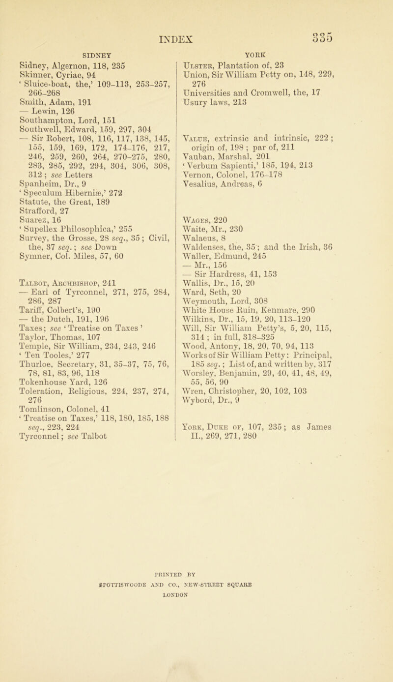 o o SIDNEY Sidney, Algernon, 118, 235 Skinner, Cyriac, 94 * Sluice-boat, the,’ 109-113, 253-257, 266-268 Smith, Adam, 191 — Lewin, 126 Southampton, Lord, 151 Southwell, Edward, 159, 297, 304 — Sir Robert, 108, 116, 117, 138, 145, 155, 159, 169, 172, 174-176, 217, 246, 259, 260, 264, 270-275, 280, 283, 285, 292, 294, 304, 306, 308, 312 ; see Letters Spanheim, Dr., 9 ‘ Speculum Hiberniie,’ 272 Statute, the Great, 189 Strafford, 27 Suarez, 16 ‘ Supellex Philosophical 255 Survey, the Grosse, 28 seq., 35 ; Civil, the, 37 seq.; see Down Symner, Col. Miles, 57, 60 Talbot, Archbishop, 241 — Earl of Tyrconnel, 271, 275, 284, 286, 287 Tariff, Colbert’s, 190 — the Dutch, 191, 196 Taxes; see ‘ Treatise on Taxes ’ Taylor, Thomas, 107 Temple, Sir William, 234, 243, 246 ‘ Ten Tooles,’ 277 Thurloe, Secretary, 31, 35-37, 75, 76, 78, 81, 83, 96, 118 Tokenhouse Yard, 126 Toleration, Religious, 224, 237, 274, 276 Tomlinson, Colonel, 41 4 Treatise on Taxes,’ 118, 180, 185,188 seq., 223, 224 Tyrconnel; see Talbot YORK Ulster, Plantation of, 23 Union, Sir William Petty on, 148, 229, 276 Universities and Cromwell, the, 17 Usury laws, 213 Value, extrinsic and intrinsic, 222 ; origin of, 198 ; par of, 211 Vauban, Marshal, 201 ‘ Verbum Sapienti,’ 185, 194, 213 Vernon, Colonel, 176-178 Vesalius, Andreas, 6 Wages, 220 Waite, Mr., 230 Walaeus, 8 Waldenses, the, 35; and the Irish, 36 Waller, Edmund, 245 — Mr., 156 — Sir Hardress, 41, 153 Wallis, Dr., 15, 20 Ward, Seth, 20 Weymouth, Lord, 308 White House Ruin, Kenmare, 290 Wilkins, Dr., 15, 19, 20, 113-120 Will, Sir William Petty’s, 5, 20, 115, 314 ; in full, 318-325 Wood, Antony, 18, 20, 70, 94, 113 Works of Sir William Petty: Principal, 185 seq.; List of, and written by, 317 Worsley, Benjamin, 29, 40, 41, 48, 49, 55, 56, 90 Wren, Christopher, 20, 102, 103 Wybord, Dr., 9 York, Duke of, 107, 235; as James II., 269, 271, 280 rn IN'TED BY SPOT'JTSWOODS AND CO., NEW-SUREST SQUARE LONDON