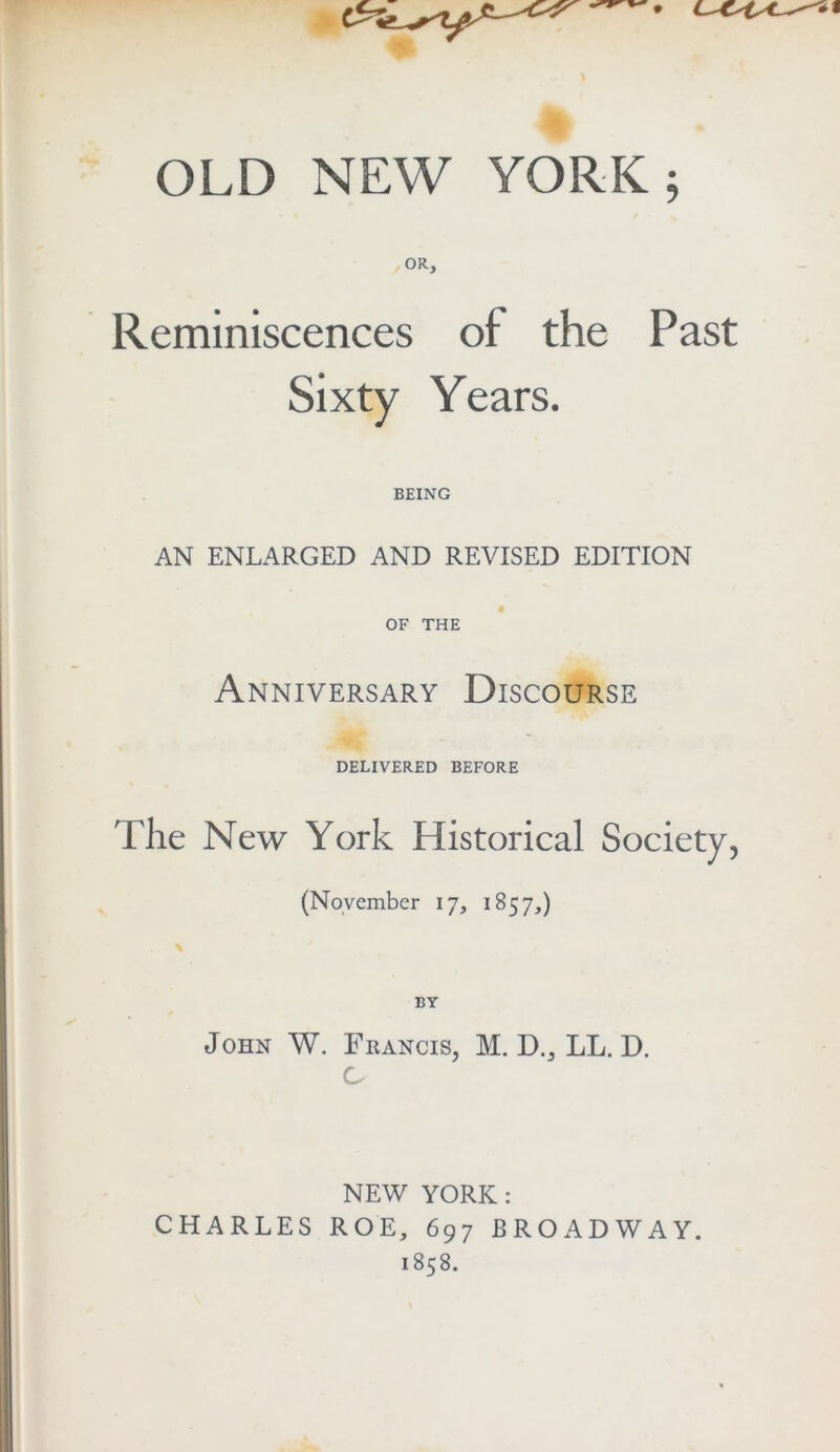 OR, Reminiscences of the Past Sixty Years. BEING AN ENLARGED AND REVISED EDITION OF THE Anniversary Discourse DELIVERED BEFORE The New York Historical Society, (November 17, 1857,) BY John W. Francis, M. D., LL. D. C NEW YORK: CHARLES ROE, 697 BROADWAY. 1858.