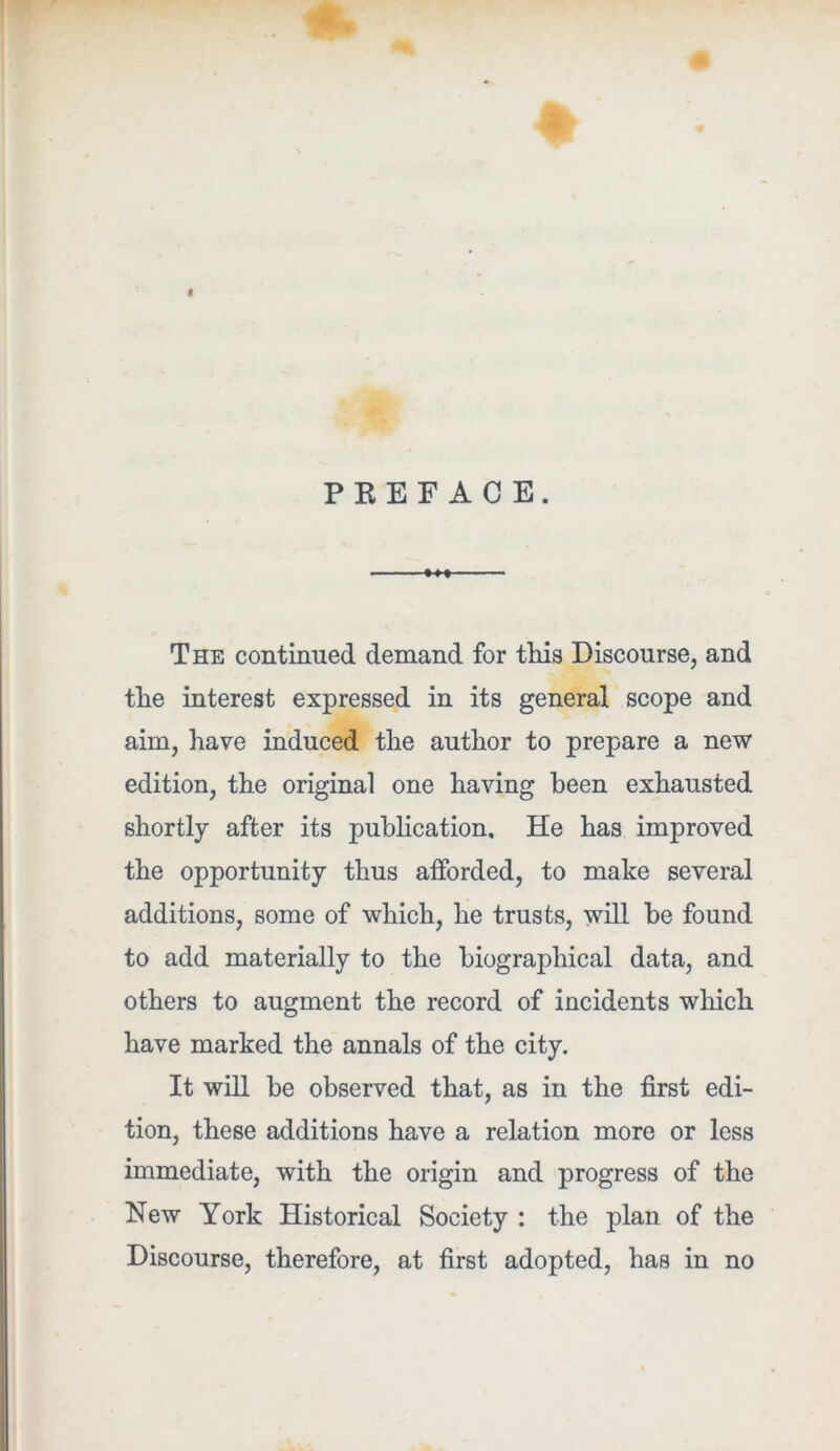 I PREFACE. • »» ■ The continued demand for this Discourse, and the interest expressed in its general scope and aim, have induced the author to prepare a new edition, the original one having been exhausted shortly after its pubhcation. He has improved the opportunity thus afforded, to make several additions, some of which, he trusts, will he found to add materially to the biographical data, and others to augment the record of incidents which have marked the annals of the city. It will he observed that, as in the first edi- tion, these additions have a relation more or less immediate, with the origin and progress of the New York Historical Society : the plan of the Discourse, therefore, at first adopted, has in no