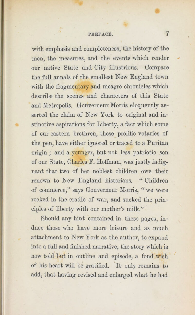 with emphasis and completeness, the history of the men, the measures, and the events which render our native State and City illustrious. Compare the full annals of the smallest New England town with the fragmentary and meagre chronicles which describe the scenes and characters of this State and Metropolis. Gouverneur Morris eloquently as- serted the claim of New York to original and in- stinctive aspirations for Liberty, a fact which some of our eastern brethren, those prolific votaries of the pen, have either ignored or traced to a Puritan origin ; and a younger, but not less patriotic son of our State, Charles F. Hofiman, was justly indig- nant that two of her noblest children owe their renown to New England historians. Children of commerce,’^ says Gouverneur Morris, “ we were rocked in the cradle of war, and sucked the prin- ciples of liberty with our mother’s milk.” Should any hint contained in these pages, in- duce those who have more leisure and as mueh attachment to New York as the author, to expand into a full and finished narrative, the story which is now told but in outline and episode, a fond wish of his heart will be gratified. It only remains to add, that having revised and enlarged what he had