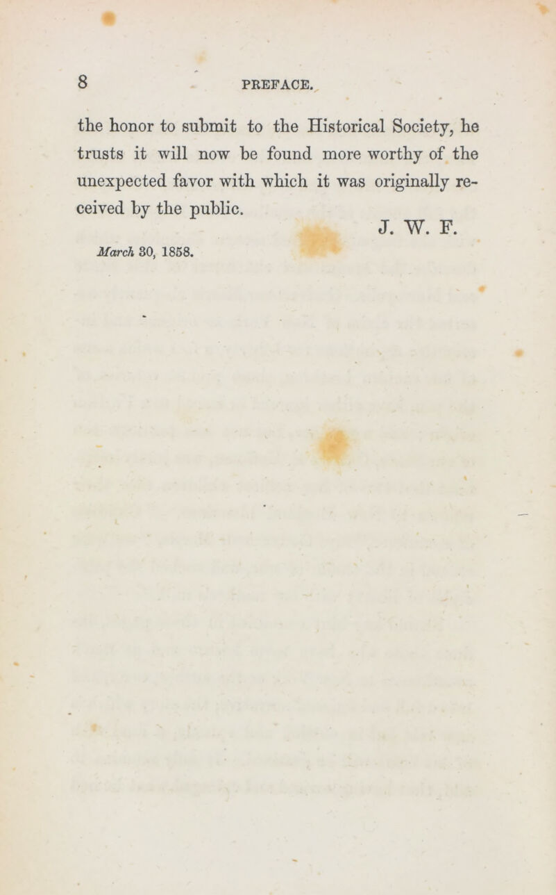 the honor to submit to the Historical Society, he trusts it will now he found more worthy of the unexpected favor with which it was originally re- ceived by the public. M<xrch 30, 1868. J. W. F.