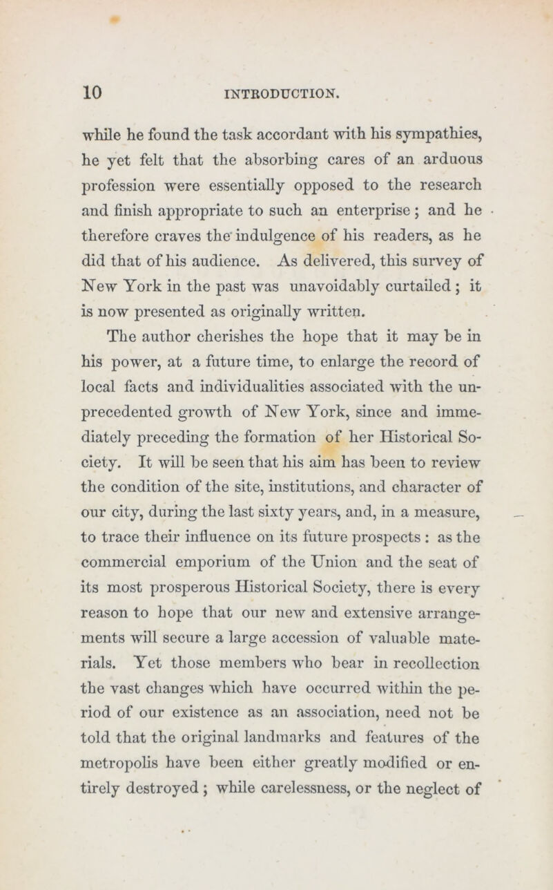 while he found the task accordant with his sympathies, he yet felt that the absorbing cares of an arduous profession were essentially opposed to the research and finish appropriate to such an enterprise ; and he therefore craves the' indulgence of his readers, as he did that of his audience. As delivered, this survey of New York in the past was unavoidably curtailed ; it is now presented as originally written. The author cherishes the hope that it may be in his power, at a future time, to enlarge the record of local facts and individualities associated with the un- precedented growth of New York, since and imme- diately preceding the formation of her Historical So- ciety. It will be seen that his aim has been to review the condition of the site, institutions, and character of our city, during the last sixty years, and, in a measure, to trace their influence on its future prospects : as the commercial emporium of the Union and the seat of its most prosperous Historical Society, there is every reason to hope that our new and extensive arrange- ments will secure a large accession of valuable mate- rials. Yet those members who bear in recollection the vast changes which have occurred within the pe- riod of our existence as an association, need not be told that the original landmarks and features of the metropolis have been either greatly modified or en- tirely destroyed ; while carelessness, or the neglect of