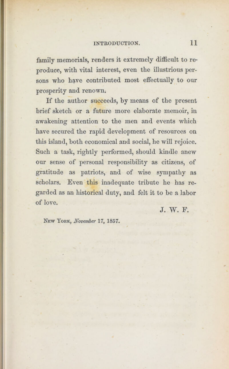 family memorials, renders it extremely difficult to re- produce, with vital interest, even the illustrious per- sons who have contributed most effectually to our prosperity and renown. If the author succeeds, by means of the present brief sketch or a future more elaborate memoir, m awakening attention to the men and events which have secured the rapid development of resources on this island, both economical and social, he will rejoice. Such a task, rightly performed, should kindle anew our sense of personal responsibility as citizens, of gratitude as patriots, and of wise sympathy as scholars. Even this inadequate tribute he has re- garded as an historical duty, and felt it to be a labor of love. J. W. F. New York, November 17, 1867.