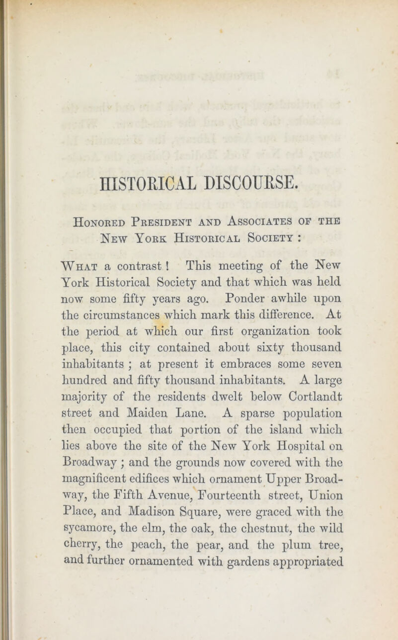 HISTORICAL DISCOURSE. Honoked President and Associates of the New York Historical Society : What a contrast! This meeting of the New York Historical Society and that which was held now some fifty years ago. Ponder awhile upon the circumstances which mark this difference. At the period at which our first organization took place, this city contained about sixty thousand inhabitants ; at present it embraces some seven hundred and fifty thousand inhabitants. A large majority of the residents dwelt below Cortlandt street and Maiden Lane. A sparse population then occupied that portion of the island which lies above the site of the New York Hospital on Broadway ; and the grounds now covered with the magnificent edifices which ornament Upper Broad- way, the Fifth Avenue, Fourteenth street. Union Place, and Madison Square, were graced with the sycamore, the elm, the oak, the chestnut, the wild cherry, the peach, the pear, and the plum tree, and further ornamented with gardens appropriated