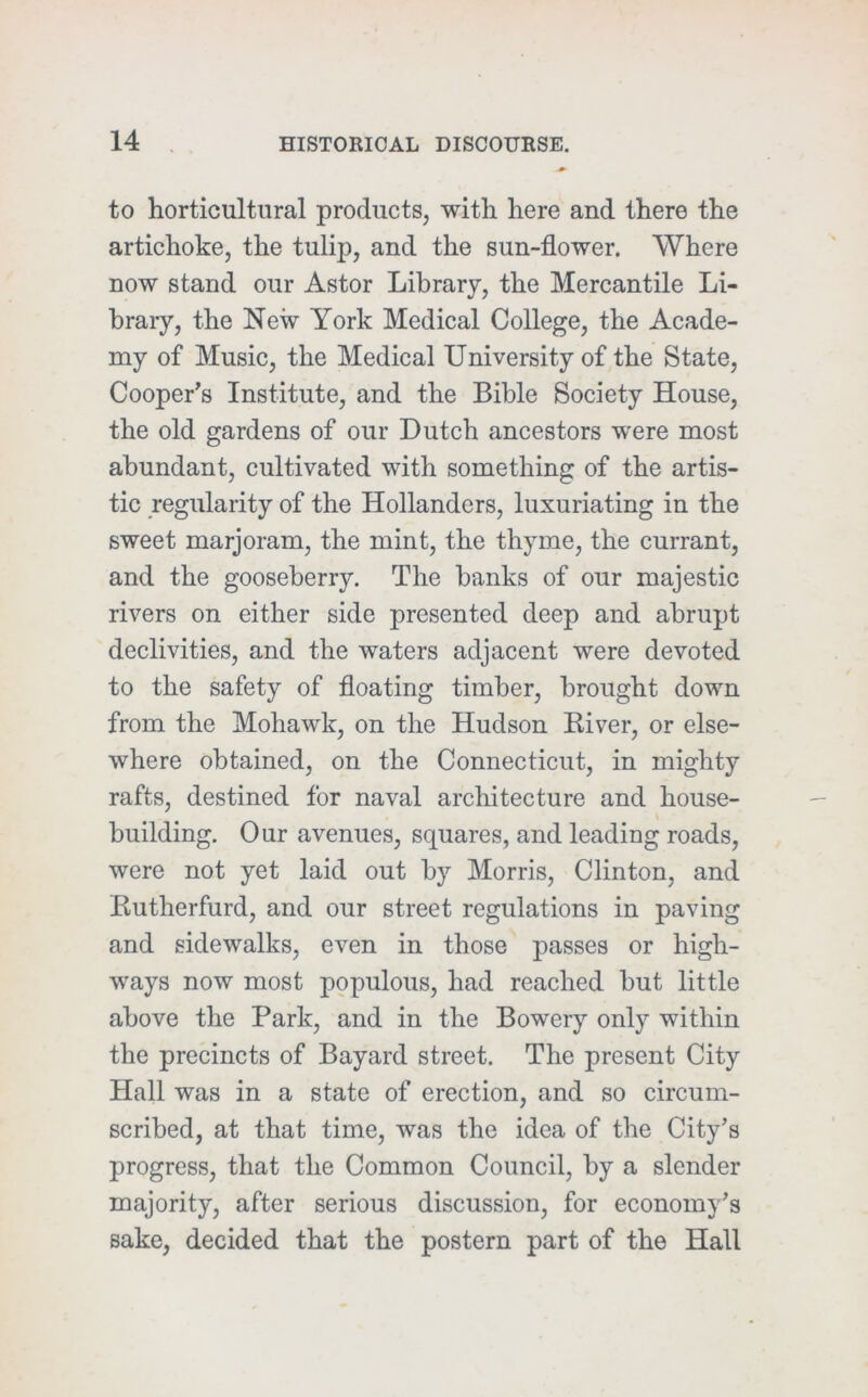 to horticultural products, with here and there the artichoke, the tulip, and the sun-flower. Where now stand our Astor Library, the Mercantile Li- brary, the New York Medical College, the Acade- my of Music, the Medical University of the State, Cooper’s Institute, and the Bible Society House, the old gardens of our Dutch ancestors were most abundant, cultivated with something of the artis- tic regularity of the Hollanders, luxuriating in the sweet marjoram, the mint, the thyme, the currant, and the gooseberry. The banks of our majestic rivers on either side presented deep and abrupt declivities, and the waters adjacent were devoted to the safety of floating timber, brought down from the Mohawk, on the Hudson Eiver, or else- where obtained, on the Connecticut, in mighty rafts, destined for naval architecture and house- building. Our avenues, squares, and leading roads, were not yet laid out by Morris, Clinton, and Kutherfurd, and our street regulations in paving and sidewalks, even in those passes or high- ways now most populous, had reached but little above the Park, and in the Bowery only within the precincts of Bayard street. The present City Hall was in a state of erection, and so circum- scribed, at that time, was the idea of the City’s progress, that the Common Council, by a slender majority, after serious discussion, for economy’s sake, decided that the postern part of the Hall