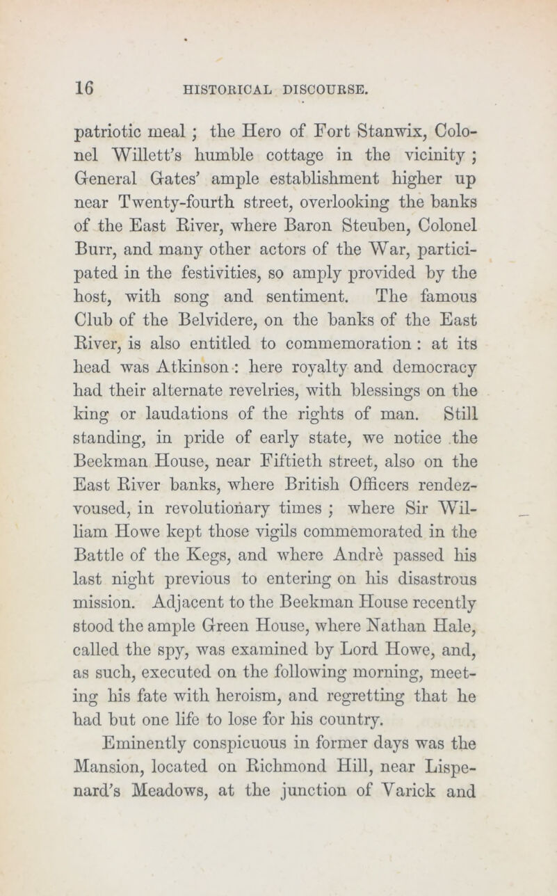 patriotic meal; the Hero of Fort Stanwix, Colo- nel Willett’s humble cottage in the vicinity ; General Gates’ ample establishment higher up near Twenty-fourth street, overlooking the banks of the East Kiver, where Baron Steuben, Colonel Burr, and many other actors of the War, partici- pated in the festivities, so amply provided by the host, with song and sentiment. The famous Club of the Belvidere, on the banks of the East Kiver, is also entitled to commemoration: at its head was Atkinson : here royalty and democracy had their alternate revelries, with blessings on the king or laudations of the rights of man. Still standing, in pride of early state, we notice the Beekman House, near Fiftieth street, also on the East River banks, where British Officers rendez- voused, in revolutionary times ; where Sir Wil- liam Howe kej)t those vigils commemorated in the Battle of the Kegs, and where Andre passed his last night previous to entering on his disastrous mission. Adjacent to the Beekman House recently stood the ample Green House, where Nathan Hale, called the spy, was examined by Lord Howe, and, as such, executed on the following morning, meet- ing his fate with heroism, and regretting that he had but one life to lose for his country. Eminently conspicuous in former days was the Mansion, located on Richmond Hill, near Lispe- nard’s Meadows, at the junction of Varick and