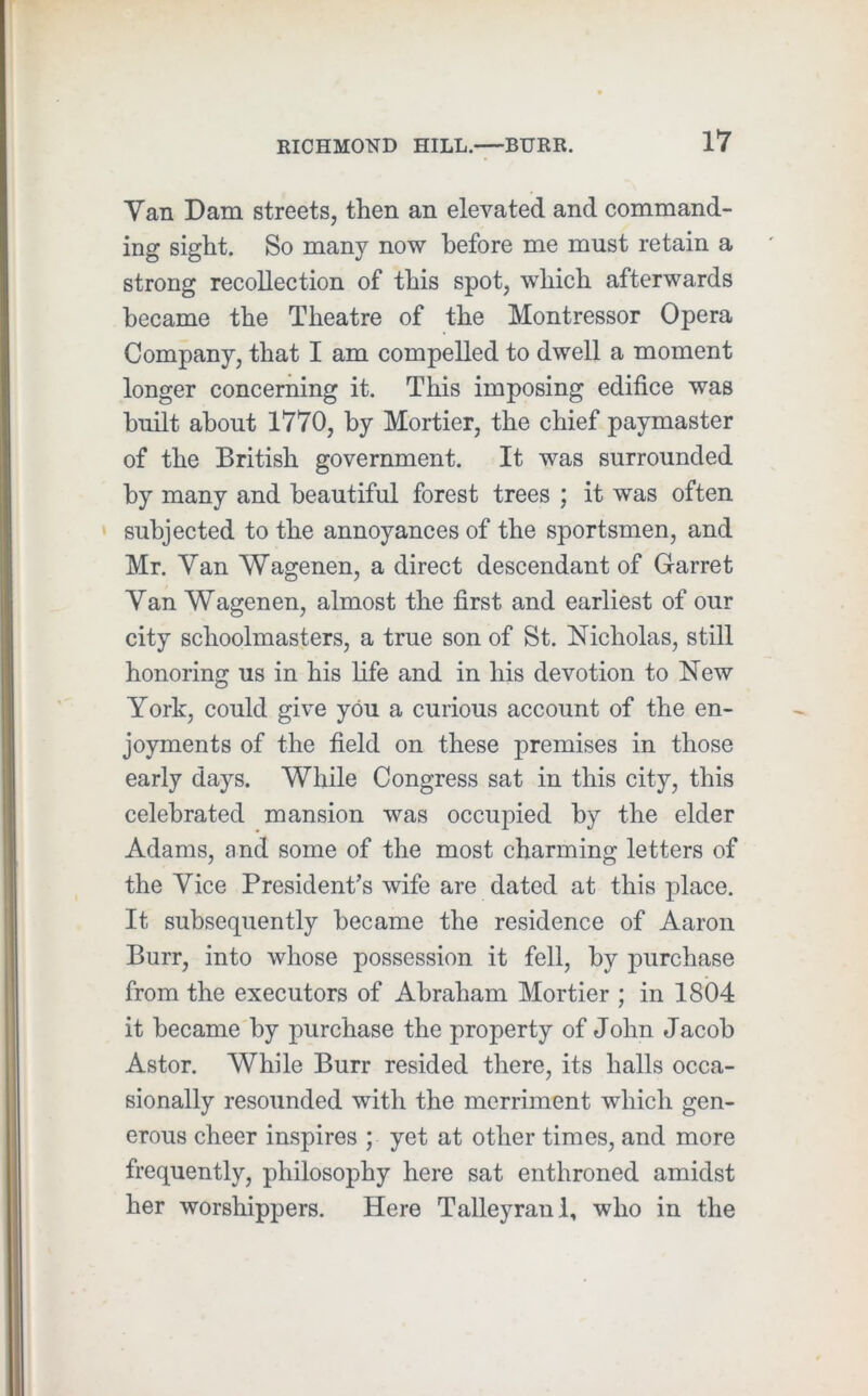 Van Dam streets, then an elevated and command- ing sight. So many now before me must retain a strong recollection of this spot, which afterwards became the Theatre of the Montressor Opera Company, that I am compelled to dwell a moment longer concerning it. This imposing edifice was built about 1770, by Mortier, the chief paymaster of the British government. It was surrounded by many and beautiful forest trees ; it was often * subjected to the annoyances of the sportsmen, and Mr. Van Wagenen, a direct descendant of Garret Van Wagenen, almost the first and earliest of our city schoolmasters, a true son of St. Nicholas, still honoring us in his life and in his devotion to New York, could give you a curious account of the en- joyments of the field on these premises in those early days. While Congress sat in this city, this celebrated mansion was occupied by the elder Adams, and some of the most charming letters of the Vice President’s wife are dated at this place. It subsequently became the residence of Aaron Burr, into whose possession it fell, by j)urchase from the executors of Abraham Mortier ; in 1804 it became by purchase the property of John Jacob Astor. While Burr resided there, its halls occa- sionally resounded with the merriment which gen- erous cheer inspires ; yet at other times, and more frequently, philosophy here sat enthroned amidst her worshippers. Here Talleyranl, who in the
