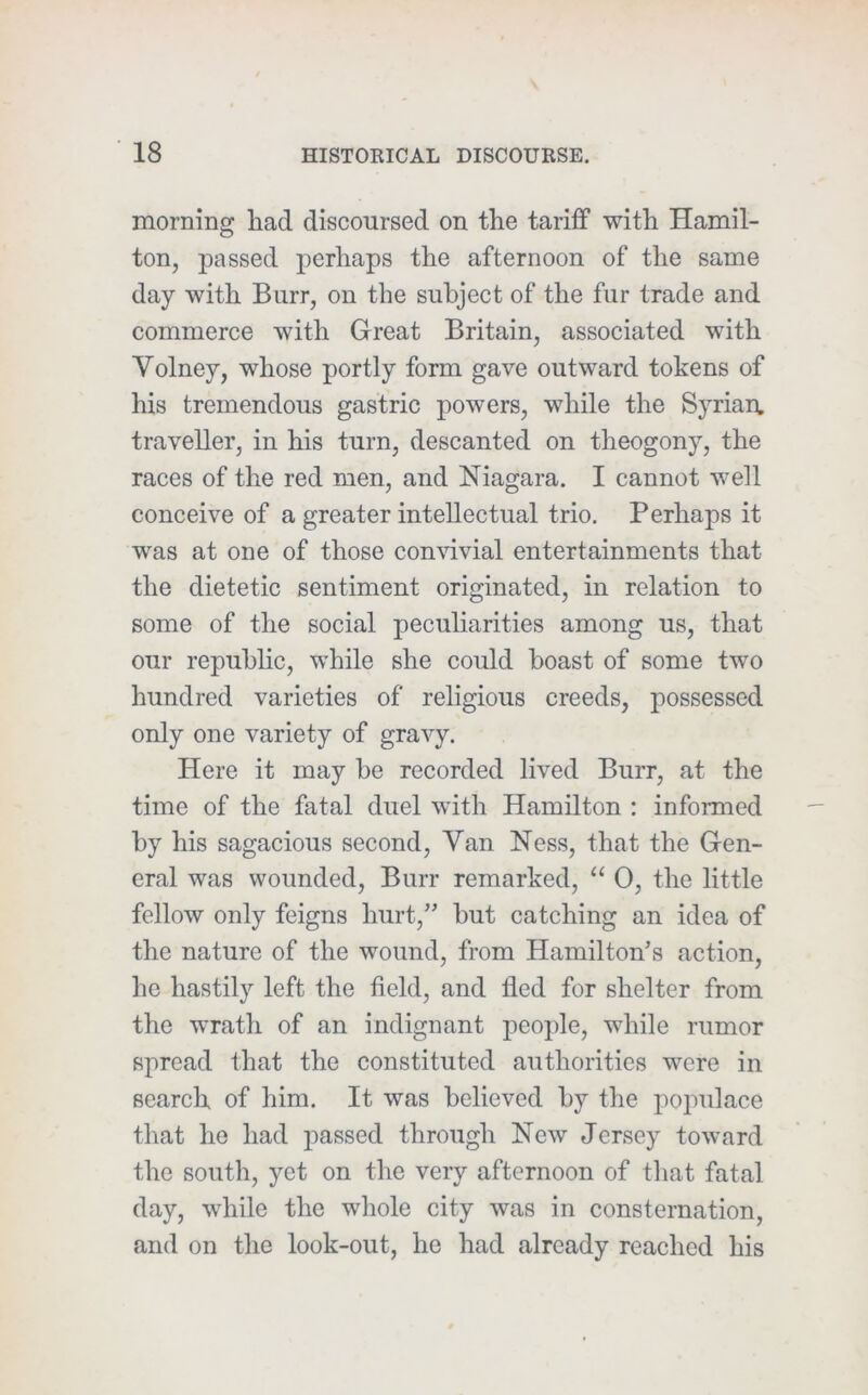 morning had discoursed on the tariff with Hamil- ton, passed perhaps the afternoon of the same day with Burr, on the subject of the fur trade and commerce with Great Britain, associated with Volney, whose portly form gave outward tokens of his tremendous gastric powers, while the Syrian, traveller, in his turn, descanted on theogony, the races of the red men, and Niagara. I cannot well conceive of a greater intellectual trio. Perhaps it was at one of those comdvial entertainments that the dietetic sentiment originated, in relation to some of the social peculiarities among us, that our republic, while she could boast of some two hundred varieties of religious creeds, possessed only one variety of gravy. Here it may be recorded lived Burr, at the time of the fatal duel with Hamilton : informed by his sagacious second. Van Ness, that the Gen- eral was wounded. Burr remarked, “ 0, the little fellow only feigns hurt,” but catching an idea of the nature of the wound, from Hamilton’s action, he hastily left the field, and fled for shelter from the wrath of an indignant people, while rumor spread that the constituted authorities were in search of him. It was believed by the jiopulace that he had 2^assed through New Jersey toward the south, yet on the very afternoon of that fatal day, while the whole city was in consternation, and on the look-out, he had already reached his