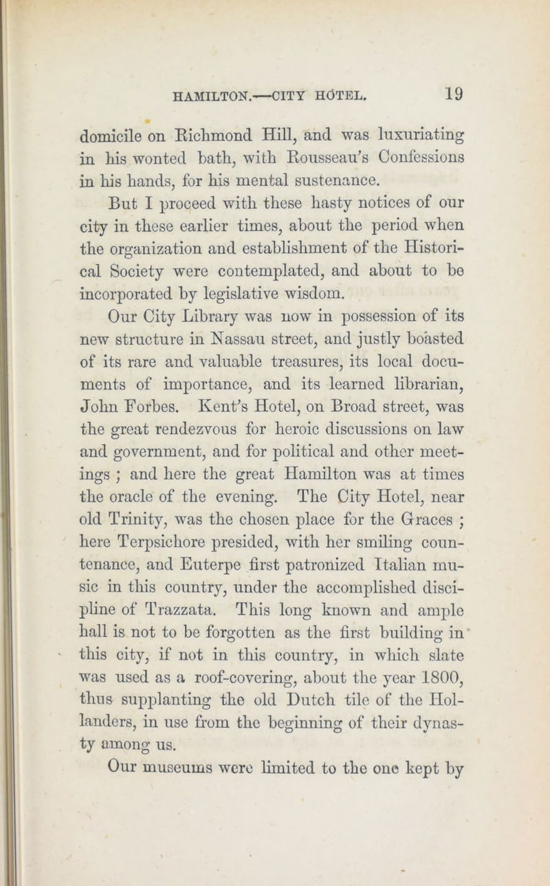 domicile on Kichmond Hill, and was luxuriating in liis wonted bath, with Kousseau’s Confessions in his hands, for his mental sustenance. But I proceed with these hasty notices of our city in these earlier times, about the period when the organization and establishment of the Histori- cal Society were contemplated, and about to bo incorporated by legislative wisdom. Our City Library was now in possession of its new structure in Nassau street, and justly boasted of its rare and valuable treasures, its local docu- ments of importance, and its learned librarian, John Forbes. Kent’s Hotel, on Broad street, was the great rendezvous for heroic discussions on law and government, and for political and other meet- ings ; and here the great Hamilton was at times the oracle of the evening. The City Hotel, near old Trinity, was the chosen place for the Graces ; here Terpsichore presided, with her smiling coun- tenance, and Euterpe first patronized Italian mu- sic in this country, under the accomplished disci- pline of Trazzata. This long known and ample hall is not to be forgotten as the first building in ‘ this city, if not in this country, in which slate was used as a roof-covering, about the year 1800, thus supplanting the old Dutch tile of the Hol- landers, in use Lorn the beginning of their dynas- ty among us. Our museums were limited to the one kept by