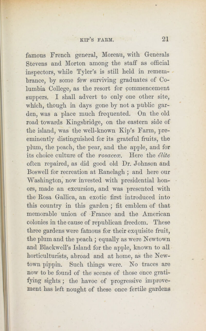 famous French general, Moreau, with Generals Stevens and Morton among the staff as official inspectors, while Tyler’s is still held in remem- brance, by some few surviving graduates of Co- lumbia College, as the resort for commencement suppers. I shall advert to only one other site, which, though in days gone by not a public gar- den, was a place much frequented. On the old road'towards Kingsbridge, on the eastern side of the island, was the well-known Kip’s Farm, pre- eminently distinguished for its grateful fruits, the plum, the peach, the pear, and the apple, and for its choice culture of the rosacece. Here the 4lite often repaired, as did good old Dr. Johnson and Boswell for recreation at Ranelagh ; and here our Washington, now invested with presidential hon- ors, made an excursion, and was presented with the Rosa Galhca, an exotic first introduced into this country in this garden ; fit emblem of that memorable union of France and the American colonies in the cause of republican freedom. These three gardens were famous for their exquisite fruit, the plum and the peach ; equally as were Newtown and Blackwell’s Island for the apple, known to all horticulturists, abroad and at home, as the New- town pippin. Such things were. No traces are now to be found of the scenes of those once grati- fying sights ; the havoc of progressive improve- ment has left nought of these once fertile gardens