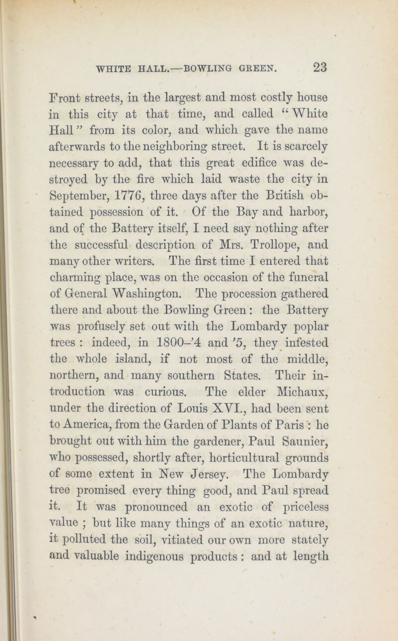 Front streets, in tlie largest and most costly house in this city at that time, and called White Hall ” from its color, and wliich gave the name afterwards to the neighboring street. It is scarcely necessary to add, that this great edifice was de- stroyed by the fire which laid waste the city in September, 1776, three days after the British ob- tained possession of it. Of the Bay and harbor, and of the Battery itself, I need say nothing after the successful description of Mrs. Trollope, and many other writers. The first time I entered that charming place, was on the occasion of the funeral of General Washington. The procession gathered there and about the Bowling Green : the Battery was profusely set out with the Lombardy poplar trees : indeed, in 1800-’4 and ’5, they infested the whole island, if not most of the middle, northern, and many southern States. Their in- troduction was curious. The elder Michaux, under the direction of Louis XVI., had been sent to America, from the Garden of Plants of Paris': he brought out with him the gardener, Paul Saunier, who possessed, shortly after, horticultural grounds of some extent in New Jersey. The Lombardy tree promised every thing good, and Paul spread it. It was pronounced an exotic of priceless value ; but like many things of an exotic nature, it polluted the soil, vitiated our own more stately and valuable indigenous products : and at length