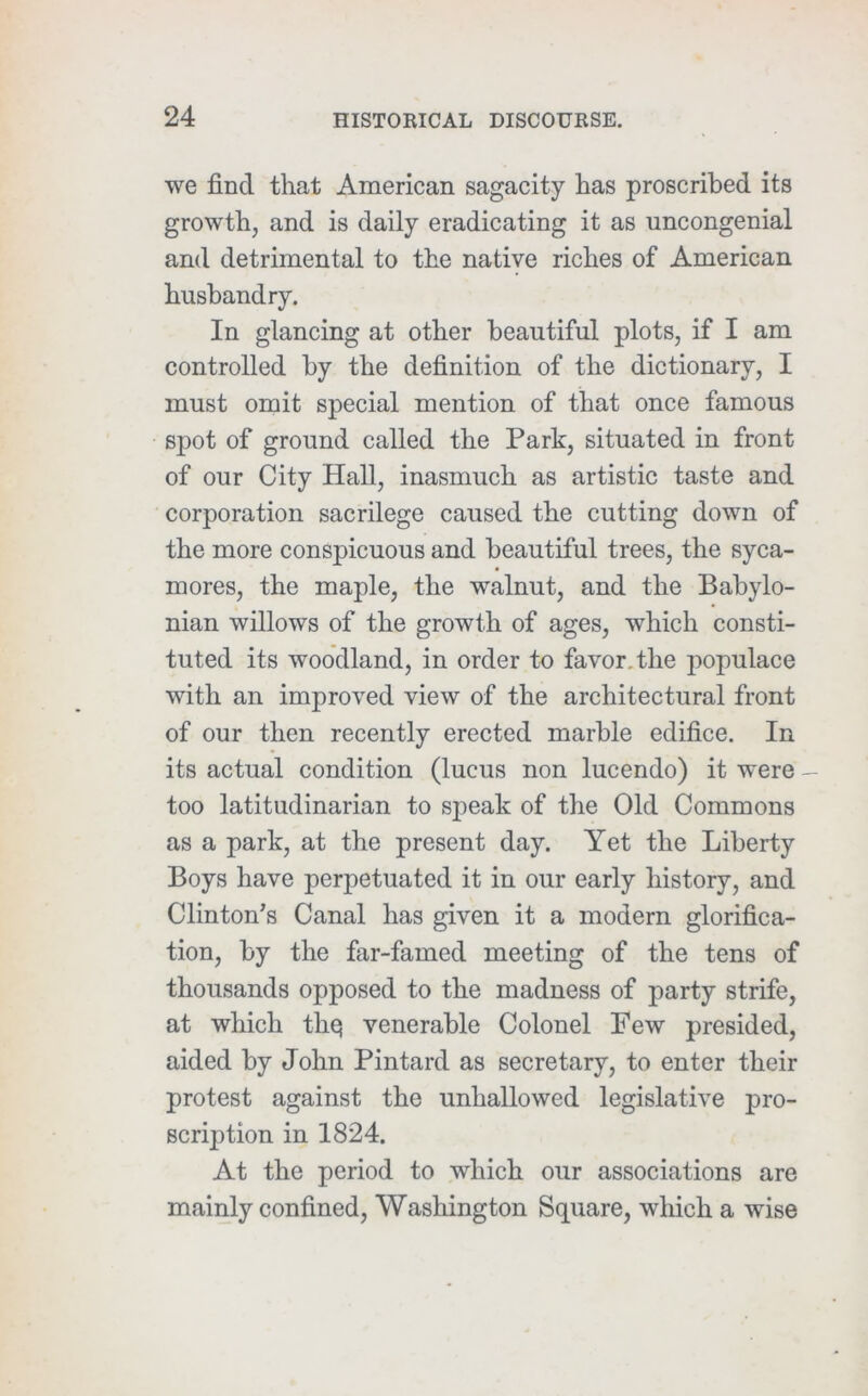 we find that American sagacity has proscribed its growth, and is daily eradicating it as uncongenial and detrimental to the native riches of American husbandry. In glancing at other beautiful plots, if I am controlled by the definition of the dictionary, I must omit special mention of that once famous spot of ground called the Park, situated in front of our City Hall, inasmuch as artistic taste and corporation sacrilege caused the cutting down of the more conspicuous and beautiful trees, the syca- mores, the maple, the walnut, and the Babylo- nian willows of the growth of ages, which consti- tuted its woodland, in order to favor, the populace with an improved view of the architectural front of our then recently erected marble edifice. In its actual condition (lucus non lucendo) it were — too latitudinarian to speak of the Old Commons as a park, at the present day. Yet the Liberty Boys have perpetuated it in our early history, and Clinton's Canal has given it a modern glorifica- tion, by the far-famed meeting of the tens of thousands opposed to the madness of party strife, at which thej venerable Colonel Few presided, aided by John Pintard as secretary, to enter their protest against the unhallowed legislative pro- scription in 1824. At the period to which our associations are mainly confined, Washington Square, which a wise