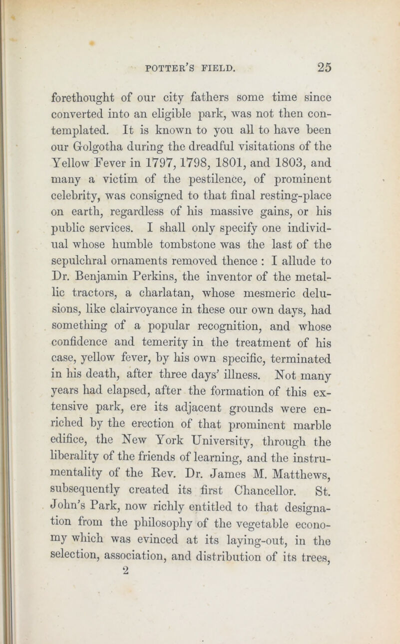 foretlioiight of our city fathers some time since converted into an eligible park, was not then con- templated. It is known to you all to have been our Golgotha during the dreadful visitations of the Yellow Fever in 1797,1798, 1801, and 1803, and many a victim of the pestilence, of prominent celebrity, was consigned to that final resting-place on earth, regardless of his massive gains, or his public services. I shall only specify one individ- ual whose humble tombstone was the last of the sepulchral ornaments removed thence : I allude to Dr. Benjamin Perkins, the inventor of the metal- lic tractors, a charlatan, whose mesmeric delu- sions, like clairvoyance in these our own days, had something of a popular recognition, and whose confidence and temerity in the treatment of his case, yellow fever, by his own specific, terminated in his death, after three days’ illness. Not many years had elapsed, after the formation of this ex- tensive park, ere its adjacent grounds were en- riched by the erection of that prominent marble edifice, the New York University, through the liberality of the friends of learning, and the instru- mentality of the Rev. Dr. James M. Matthews, subsequently created its first Chancellor. St. J ohn’s Park, now richly entitled to that designa- tion from the philosophy of the vegetable econo- my which was evinced at its laying-out, in the selection, association, and distribution of its trees, 2