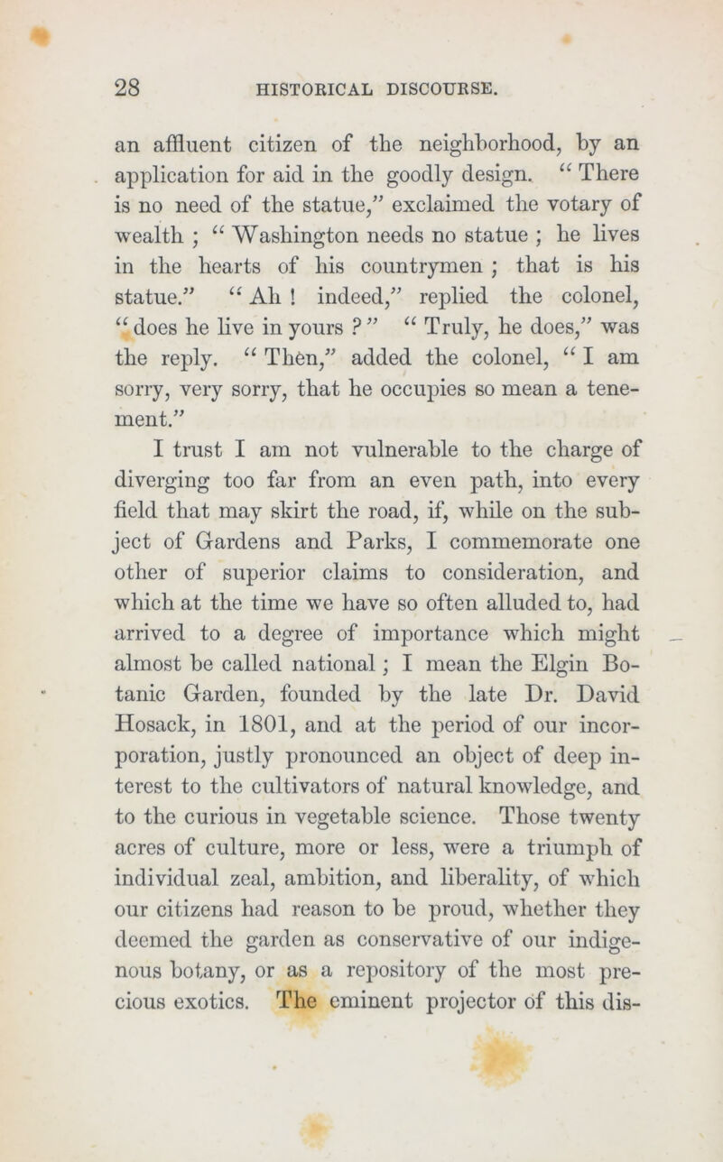 an affluent citizen of the neighborhood, by an application for aid in the goodly design. “ There is no need of the statue,” exclaimed the votary of wealth ; “ Washington needs no statue ; he lives in the hearts of his countrymen ; that is his statue.” Ah ! indeed,” replied the colonel, does he live in yours ? ” Truly, he does,” was the reply. Then,” added the colonel, “ I am sorry, very sorry, that he occupies so mean a tene- ment.” I trust I am not vulnerable to the charge of diverging too far from an even path, into every field that may skirt the road, if, while on the sub- ject of Gardens and Parks, I commemorate one other of superior claims to consideration, and which at the time we have so often alluded to, had arrived to a degree of importance which might almost be called national; I mean the Elgin Bo- tanic Garden, founded by the late Dr. David Hosack, in 1801, and at the period of our incor- poration, justly pronounced an object of deep in- terest to the cultivators of natural knowledge, and to the curious in vegetable science. Those twenty acres of culture, more or less, were a triumph of individual zeal, ambition, and liberality, of which our citizens had reason to he proud, whether they deemed the garden as conservative of our indige- nous botany, or as a repository of the most pre- cious exotics. The eminent projector of this dis-