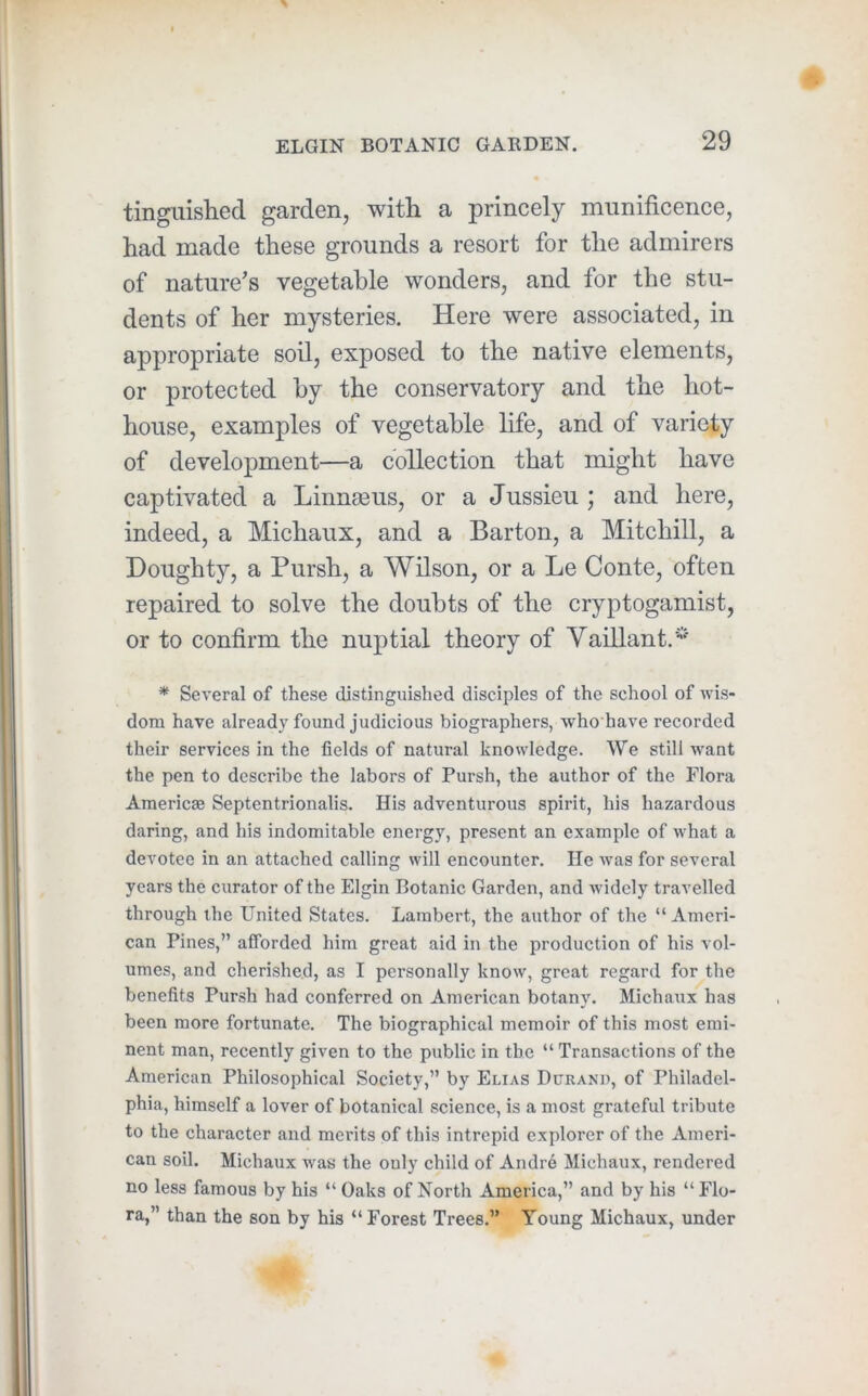 tingiiished garden, with a princely munificence, had made these grounds a resort for the admirers of nature’s vegetable wonders, and for the stu- dents of her mysteries. Here were associated, in appropriate soil, exposed to the native elements, or protected by the conservatory and the hot- house, examples of vegetable life, and of variety of development—a collection that might have captivated a Linnaeus, or a Jussieu ; and here, indeed, a Michaux, and a Barton, a Mitchill, a Doughty, a Pursh, a Wilson, or a Le Conte, often repaired to solve the doubts of the cryptogamist, or to confirm the nuptial theory of Yaillant.* * Several of these distinguished disciples of the school of wis- dom have already found judicious biographers, who have recorded their services in the fields of natural knowledge. We still want the pen to describe the labors of Pursh, the author of the Flora Americse Septentrionalis. His adventurous spirit, his hazardous daring, and his indomitable energy, present an example of what a devotee in an attached calling will encounter. He was for several years the curator of the Elgin Botanic Garden, and Avidely travelled through the United States. Lambert, the author of the “ Ameri- can Pines,” afforded him great aid in the production of his vol- umes, and cherished, as I personally know, great regard for the benefits Pursh had conferred on American botany. Michaux has been more fortunate. The biographical memoir of this most emi- nent man, recently given to the public in the “ Transactions of the American Philosophical Society,” by Elias Durand, of Philadel- phia, himself a lover of botanical science, is a most grateful tribute to the character and merits of this intrepid explorer of the Ameri- can soil. Michaux Avas the only child of Andre Michaux, rendered no less famous by his “ Oaks of North America,” and by his “ Flo- ra,” than the son by his “Forest Trees.” Young Michaux, under