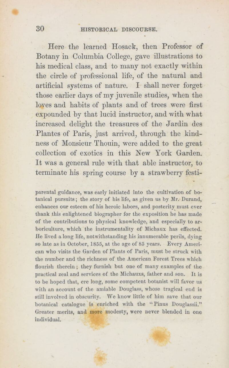 Here the learned Hosack, then Professor of Botany in Columbia College, gave illustrations to his medical class, and to many not exactly within the circle of professional life, of the natural and artificial systems of nature. I shall never forget those earlier days of my juvenile studies, when the loves and habits of plants and of trees were first expounded by that lucid instructor, and with what increased delight the treasures of the Jardin des Plantes of Paris, just arrived, through the kind- ness of Monsieur Thouin, were added to the great collection of exotics in this New York Garden. It was a general rule with that able instructor, to terminate his spring course by a strawberry festi- parental guidance, was early initiated into the cultivation of bo- tanical pursuits; the story of his life, as given us by Mr. Durand, enhances our esteem of his heroic labors, and posterity must ever thank this enlightened biographer for the exposition he has made of the contributions to physical knowledge, and especially to ar- boriculture, which the instrumentality of Michaux has effected. He lived a long life, notwithstanding his innumerable perils, dying so late as in October, 1855, at the age of 85 years. Every Ameri- can who visits the Garden of Plants of Paris, must be struck with the number and the richness of the American Forest Trees which flourish therein; they furnish but one of many examples of the practical zeal and services of the Michauxs, father and son. It is to be hoped that, ere long, some competent botanist will favor us with an account of the amiable Douglass, whose tragical end is still involved in obscurity. We know little of him save that our botanical catalogue is enriched with the “Pinus Douglassii.” Greater merits, and more modesty, were never blended in one individual.