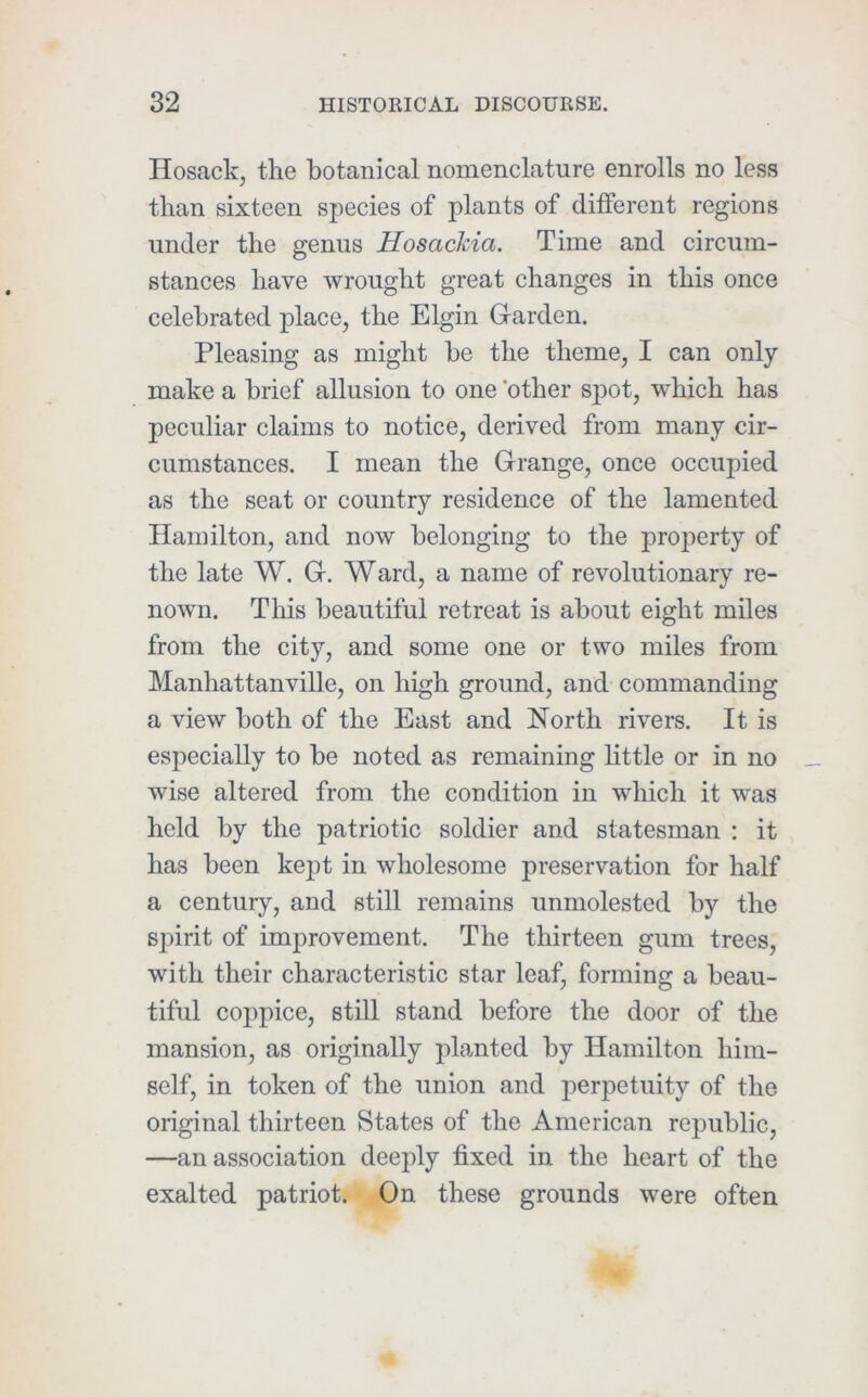 Hosack, the botanical nomenclature enrolls no less than sixteen species of plants of different regions under the genus Hosackia. Time and circum- stances have wrought great changes in this once celebrated place, the Elgin G-arden. Pleasing as might he the theme, I can only- make a brief allusion to one other spot, -which has peculiar claims to notice, derived from many cir- cumstances. I mean the Grange, once occupied as the seat or country residence of the lamented Hamilton, and now belonging to the property of the late W. G. Ward, a name of revolutionary re- nown. This beautiful retreat is about eight miles from the city, and some one or two miles from Manhattanville, on high ground, and commanding a view both of the East and North rivers. It is especially to be noted as remaining httle or in no wise altered from the condition in which it was held by the patriotic soldier and statesman : it has been kept in wholesome preservation for half a century, and still remains unmolested by the spirit of improvement. The thirteen gum trees, with their characteristic star leaf, forming a beau- tiful coppice, still stand before the door of the mansion, as originally planted by Hamilton him- self, in token of the union and perpetuity of the original thirteen States of the American republic, —an association deeply fixed in the heart of the exalted patriot. On these grounds were often