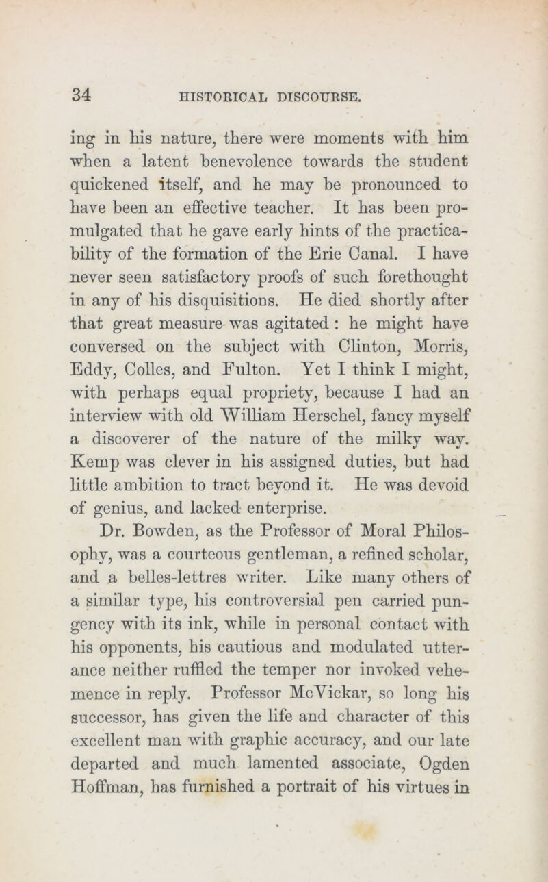 ing in his nature, there were moments with him when a latent benevolence towards the student quickened itself, and he may he pronounced to have been an effective teacher. It has been pro- mulgated that he gave early hints of the practica- bility of the formation of the Erie Canal. I have never seen satisfactory proofs of such forethought in any of his disquisitions. He died shortly after that great measure was agitated : he might have conversed on the subject with Clinton, Morris, Eddy, Colles, and Fulton. Yet I think I might, with perhaps equal propriety, because I had an interview with old William Herschel, fancy myself a discoverer of the nature of the milky way. Kemp was clever in his assigned duties, hut had little ambition to tract beyond it. He was devoid of genius, and lacked enterprise. Dr. Bowden, as the Professor of Moral Philos- ophy, was a courteous gentleman, a refined scholar, and a belles-lettres writer. Like many others of a similar type, his controversial pen carried pun- gency with its ink, while in personal contact with his opponents, his cautious and modulated utter- ance neither ruffled the temper nor invoked vehe- mence in reply. Professor McVickar, so long his successor, has given the life and character of this excellent man with graphic accuracy, and our late departed and much lamented associate, Ogden Hoffman, has furnished a portrait of his virtues in