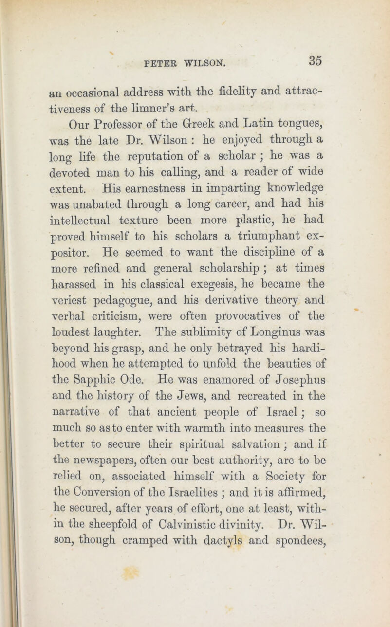 N PETER WILSON. 35 an occasional address with the fidelity and attrac- tiveness of the limner’s art. Our Professor of the Greek and Latin tongues, was the late Dr. Wilson : he enjoyed through a long life the reputation of a scholar ; he was a devoted man to his calling, and a reader of wide extent. His earnestness in imparting knowledge was unabated through a long career, and had his intellectual texture been more plastic, he had proved himself to his scholars a triumphant ex- positor. He seemed to want the discipline of a more refined and general scholarship ; at times harassed in his classical exegesis, he became the veriest pedagogue, and his derivative theory and verbal criticism, were often provocatives of the loudest laughter. The sublimity of Longinus was beyond his grasp, and he only betrayed his hardi- hood when he attempted to unfold the beauties of the Sapphic Ode. He was enamored of Josephus and the history of the Jews, and recreated in the narrative of that ancient people of Israel; so much so as to enter with warmth into measures the better to secure their spiritual salvation ; and if the newspapers, often our best authority, are to be relied on, associated himself with a Society for the Conversion of the Israelites ; and it is affirmed, he secured, after years of effort, one at least, with- in the sheepfold of Calvinistic divinity. Dr. Wil- son, though cramped with dactyls and spondees,