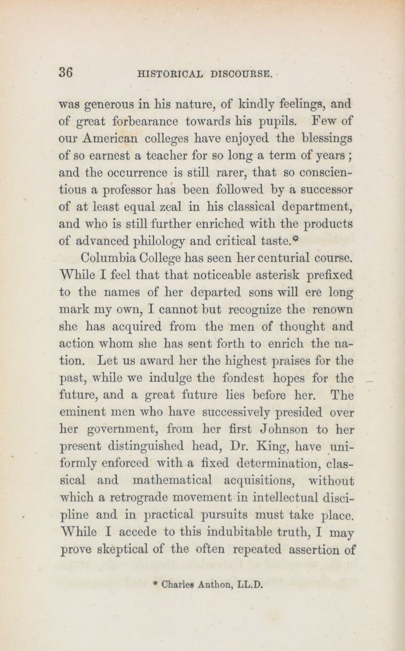 was generous in his nature, of kindly feelings, and of great forbearance towards his pupils. Few of our American colleges have enjoyed the blessings of so earnest a teacher for so long a term of years ; and the occurrence is still rarer, that so conscien- tious a professor has been followed by a successor of at least equal zeal in his classical department, and who is still further enriched with the products of advanced philology and critical taste.* Columbia College has seen her centurial course. While I feel that that noticeable asterisk prefixed to the names of her departed sons will ere long mark my own, I cannot but recognize the renown she has acquired from the men of thought and action whom she has sent forth to enrich the na- tion. Let us award her the highest praises for the past, while we indulge the fondest hopes for the future, and a great future lies before her. The eminent men who have successively presided over her government, from her first Johnson to her present distinguished head. Dr. King, have uni- formly enforced with a fixed determination, clas- sical and mathematical acquisitions, without which a retrograde movement in intellectual disci- pline and in practical pursuits must take place. While I accede to this indubitable truth, I may prove skeptical of the often repeated assertion of * Chariee Anthon, LL.D.