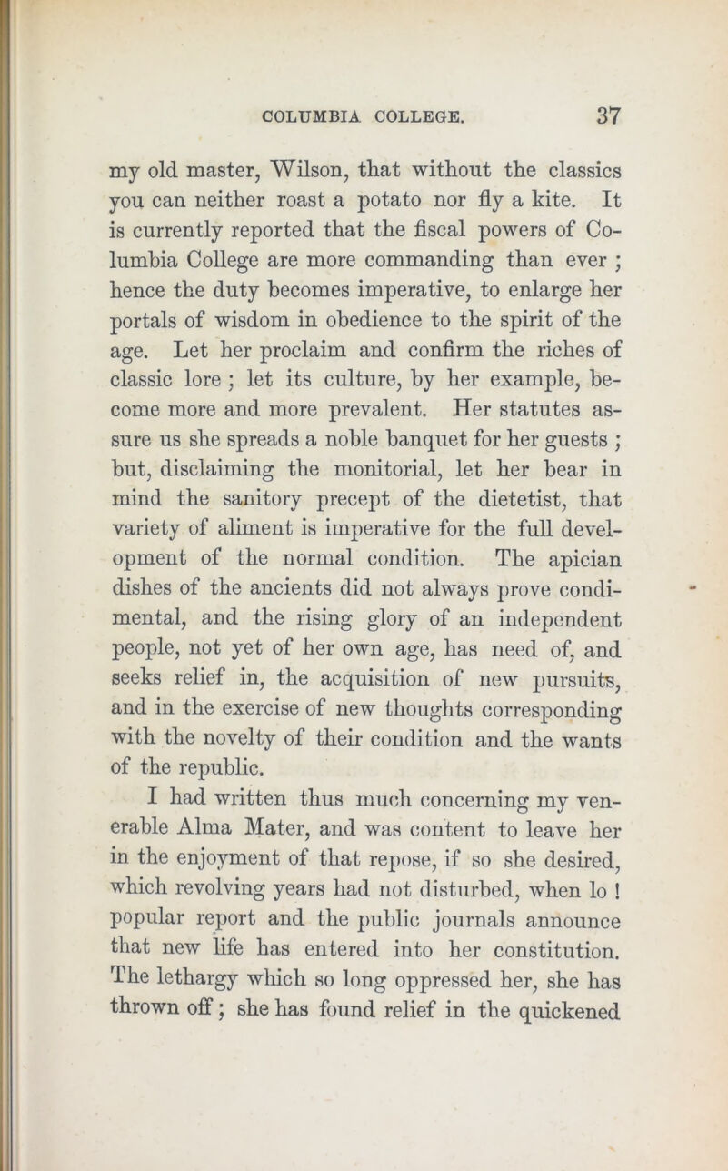my old master, Wilson, that without the classics you can neither roast a potato nor fly a kite. It is currently reported that the fiscal powers of Co- lumbia College are more commanding than ever ; hence the duty becomes imperative, to enlarge her portals of wisdom in obedience to the spirit of the age. Let her proclaim and confirm the riches of classic lore ; let its culture, by her example, be- come more and more prevalent. Her statutes as- sure us she spreads a noble banquet for her guests ; but, disclaiming the monitorial, let her bear in mind the sanitory precept of the dietetist, that variety of aliment is imperative for the full devel- opment of the normal condition. The apician dishes of the ancients did not always prove condi- mental, and the rising glory of an independent people, not yet of her own age, has need of, and seeks relief in, the acquisition of new pursuits, and in the exercise of new thoughts corresponding with the novelty of their condition and the wants of the republic. I had written thus much concerning my ven- erable Alma Mater, and was content to leave her in the enjoyment of that repose, if so she desired, which revolving years had not disturbed, when lo ! popular report and the public journals announce that new life has entered into her constitution. The lethargy which so long oppressed her, she has thrown off; she has found relief in the quickened