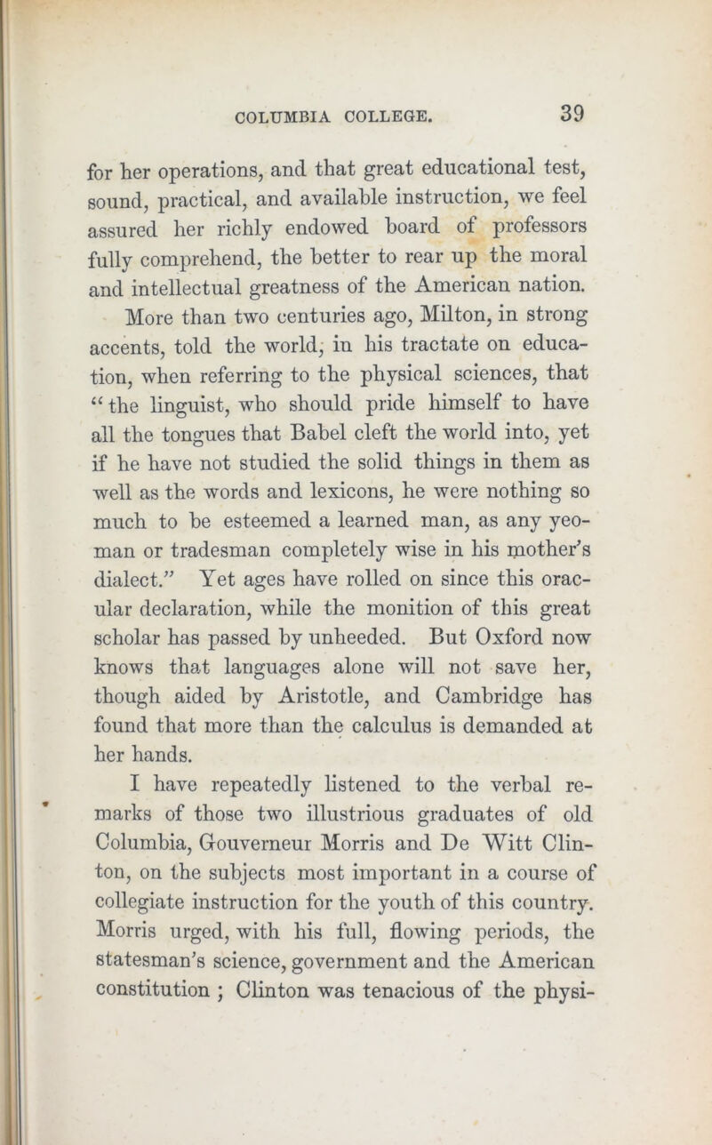 for her operations, and that great educational test, sound, practical, and available instruction, we feel assured her richly endowed board of professors fully comprehend, the better to rear up the moral and intellectual greatness of the American nation. More than two centuries ago, Milton, in strong accents, told the world, in his tractate on educa- tion, when referring to the physical sciences, that “ the linguist, who should pride himself to have all the tongues that Babel cleft the world into, yet if he have not studied the solid things in them as well as the words and lexicons, he were nothing so much to be esteemed a learned man, as any yeo- man or tradesman completely wise in his mother's dialect.” Yet ages have rolled on since this orac- ular declaration, while the monition of this great scholar has passed by unheeded. But Oxford now knows that languages alone will not save her, though aided by Aristotle, and Cambridge has found that more than the calculus is demanded at her hands. I have repeatedly hstened to the verbal re- marks of those two illustrious graduates of old Columbia, Gouverneur Morris and De Witt Clin- ton, on the subjects most important in a course of collegiate instruction for the youth of this country. Morris urged, with his full, flowing periods, the statesman's science, government and the American constitution ; Clinton was tenacious of the physi-