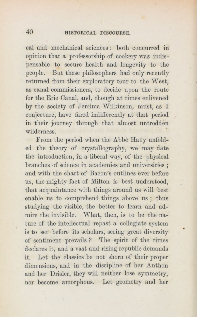 cal and mechanical sciences : both concurred in opinion that a professorship of cookery was indis- pensable to secure health and longevity to the people. But these philosophers had only recently returned from their exploratory tour to the West, as canal commissioners, to decide upon the route for the Erie Canal, and, though at times enlivened by the society of Jemima Wilkinson, must, as I conjecture, have fared indifferently at that period in their journey through that almost untrodden wilderness. From the period when the Abbe Haiiy unfold- ed the theory of crystallography, we may date the introduction, in a liberal way, of the physical branches of science in academies and universities ; and with the chart of Bacon’s outlines ever before us, the mighty fact of Milton is best understood, that acquaintance with things around us will best enable us to comprehend things above us ; thus studying the visible, the better to learn and ad- mire the invisible. What, then, is to be the na- ture of the intellectual repast a collegiate system is to set before its scholars, seeing great diversity of sentiment prevails ? The spirit of the times declares it, and a vast and rising republic demands it. Let the classics be not shorn of their proper dimensions, and in the discipline of her Anthon and her Drisler, they will neither lose symmetry, nor become amorphous. Let geometry and her