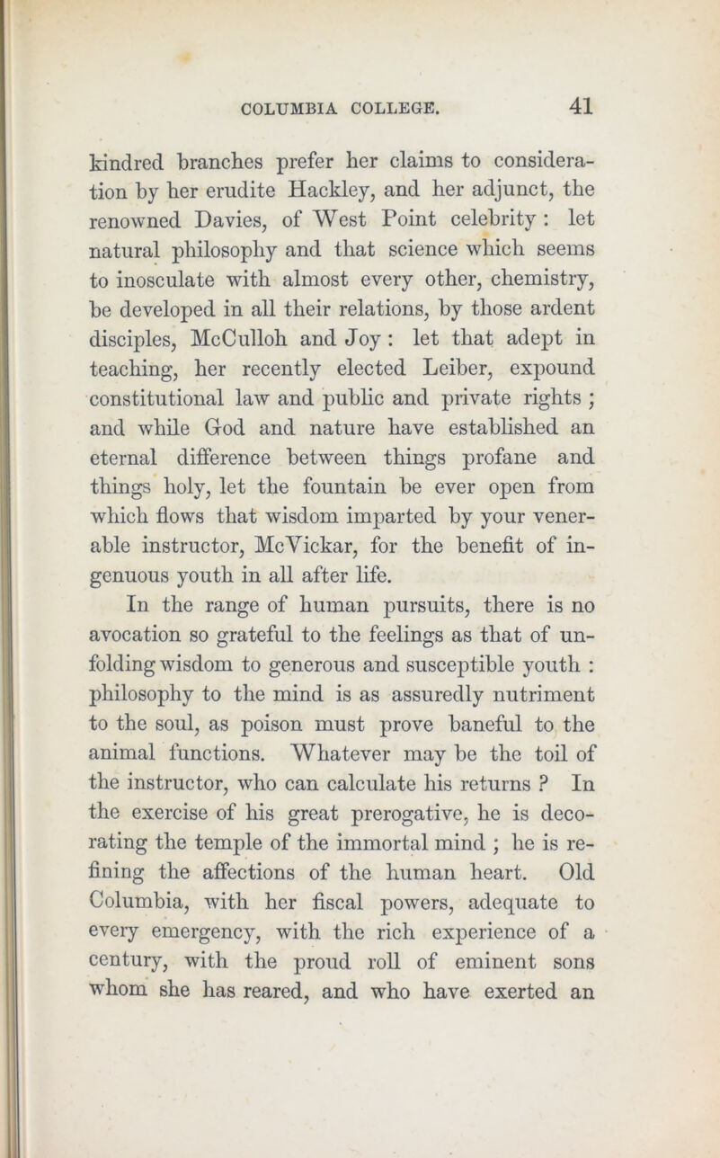 kindred branches prefer her claims to considera- tion by her erudite Hackley, and her adjunct, the renowned Davies, of West Point celebrity ; let natural philosophy and that science which seems to inosculate with almost every other, chemistry, be developed in all their relations, by those ardent disciples, McCulloh and Joy: let that adept in teaching, her recently elected Leiber, expound constitutional law and public and private rights ; and while God and nature have established an eternal difference between things profane and things holy, let the fountain be ever open from which flows that wisdom imparted by your vener- able instructor, McVickar, for the beneflt of in- genuous youth in all after life. In the range of human pursuits, there is no avocation so grateful to the feelings as that of un- folding wisdom to generous and susceptible youth : philosophy to the mind is as assuredly nutriment to the soul, as poison must prove baneful to the animal functions. Whatever may be the toil of the instructor, who can calculate his returns ? In the exercise of his great prerogative, he is deco- rating the temple of the immortal mind ; he is re- fining the affections of the human heart. Old Columbia, with her fiscal powers, adequate to every emergency, with the rich experience of a century, with the proud roU of eminent sons whom she has reared, and who have exerted an