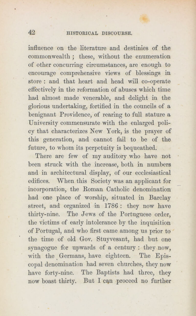 influence on the literature and destinies of the commonwealth ; these, without the enumeration of other concurring circumstances, are enough to encourage comprehensive views of blessings in store : and that heart and head will co-operate effectively in the reformation of abuses which time had almost made venerable, and delight in the glorious undertaking, fortified in the councils of a benignant Providence, of rearing to full stature a University commensurate with the enlarged poli- cy that characterizes New York, is the prayer of this generation, and cannot fail to be of the future, to whom its perpetuity is bequeathed. There are few of my auditory who have not been struck with the increase, both in numbers and in architectural display, of our ecclesiastical edifices. When this Society was an applicant for incorporation, the Eoman Catholic denomination had one place of worship, situated in Barclay street, and organized in 1786 : they now have thirty-nine. The Jews of the Portuguese order, the victims of early intolerance by the inquisition of Portugal, and who first came among us prior to the time of old Gov. Stuyvesant, had but one synagogue for upwards of a century : they now, with the ^ Germans, have eighteen. The Epis- copal denomination had seven churches, they now have forty-nine. The Baptists had three, they now boast tliirty. But I c^n proceed no further