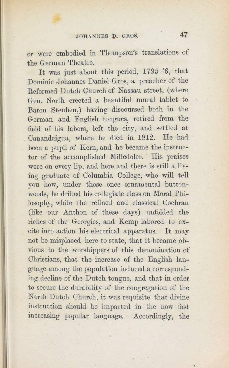 JOHANNES p. GROS. or were embodied in Thompson's translations of the German Theatre. It was just about this period, l795-'6, that Dominie Johannes Daniel Gros, a preacher of the Keformed Dutch Church of Nassau street, (where Gen. North erected a beautiful mural tablet to Baron Steuben,) having discoursed both in the German and English tongues, retired from the field of his labors, left the city, and settled at Canandaigua, where he died in 1812. He had been a pupil of Kern, and he became the instruc- tor of the accomplished Milledoler. His praises were on every lip, and here and there is still a liv- ing graduate of Columbia College, who will tell you how, under those once ornamental button- woods, he drilled his collegiate class on Moral Phi- losophy, while the refined and classical Cochran (like our Anthon of these days) unfolded the riches of the Georgies, and Kemp labored to ex- cite into action his electrical apparatus. It may not be misplaced here to state, that it became ob- vious to the worshippers of this denomination of Christians, that the increase of the Enghsh lan- guage among the population induced a correspond- ing decline of the Dutch tongue, and that in order to secure the durability of the congregation of the North Dutch Church, it was requisite that divine instruction should be imparted in the now fast increasing popular language. Accordingly, the