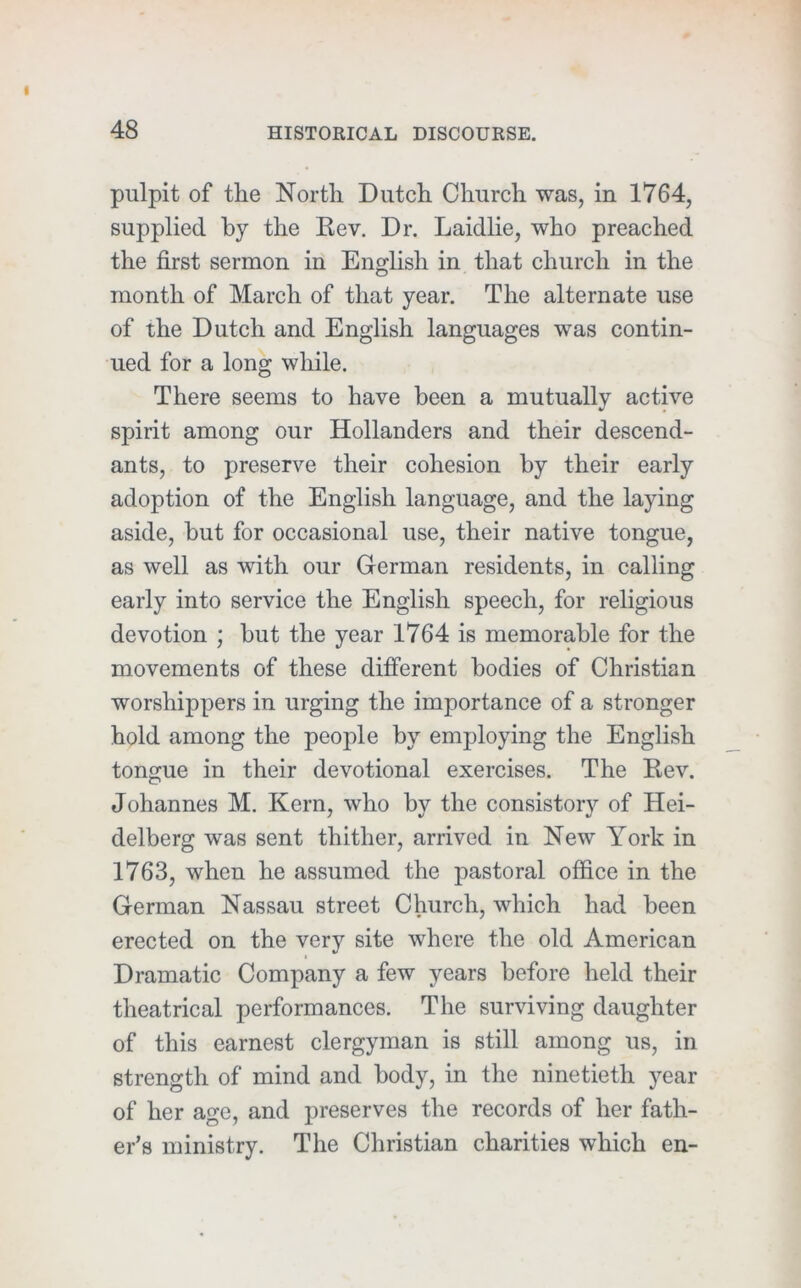 pulpit of the North Dutch Church was, in 1764, supplied by the Kev. Dr. Laidlie, who preached the first sermon in English in that church in the month of March of that year. The alternate use of the Dutch and English languages was contin- ued for a long while. There seems to have been a mutually active spirit among our Hollanders and their descend- ants, to preserve their cohesion by their early adoption of the English language, and the laying aside, but for occasional use, their native tongue, as well as with our German residents, in calling early into service the English speech, for religious devotion ; but the year 1764 is memorable for the movements of these different bodies of Christian worshippers in urging the importance of a stronger hold among the people by employing the English tongue in their devotional exercises. The Eev. Johannes M. Kern, who by the consistory of Hei- delberg was sent thither, arrived in New York in 1763, when he assumed the pastoral office in the German Nassau street Church, which had been erected on the very site where the old American Dramatic Company a few years before held their theatrical performances. The surviving daughter of this earnest clergyman is still among us, in strength of mind and body, in the ninetieth year of her age, and preserves the records of her fath- er’s ministry. The Christian charities which en-