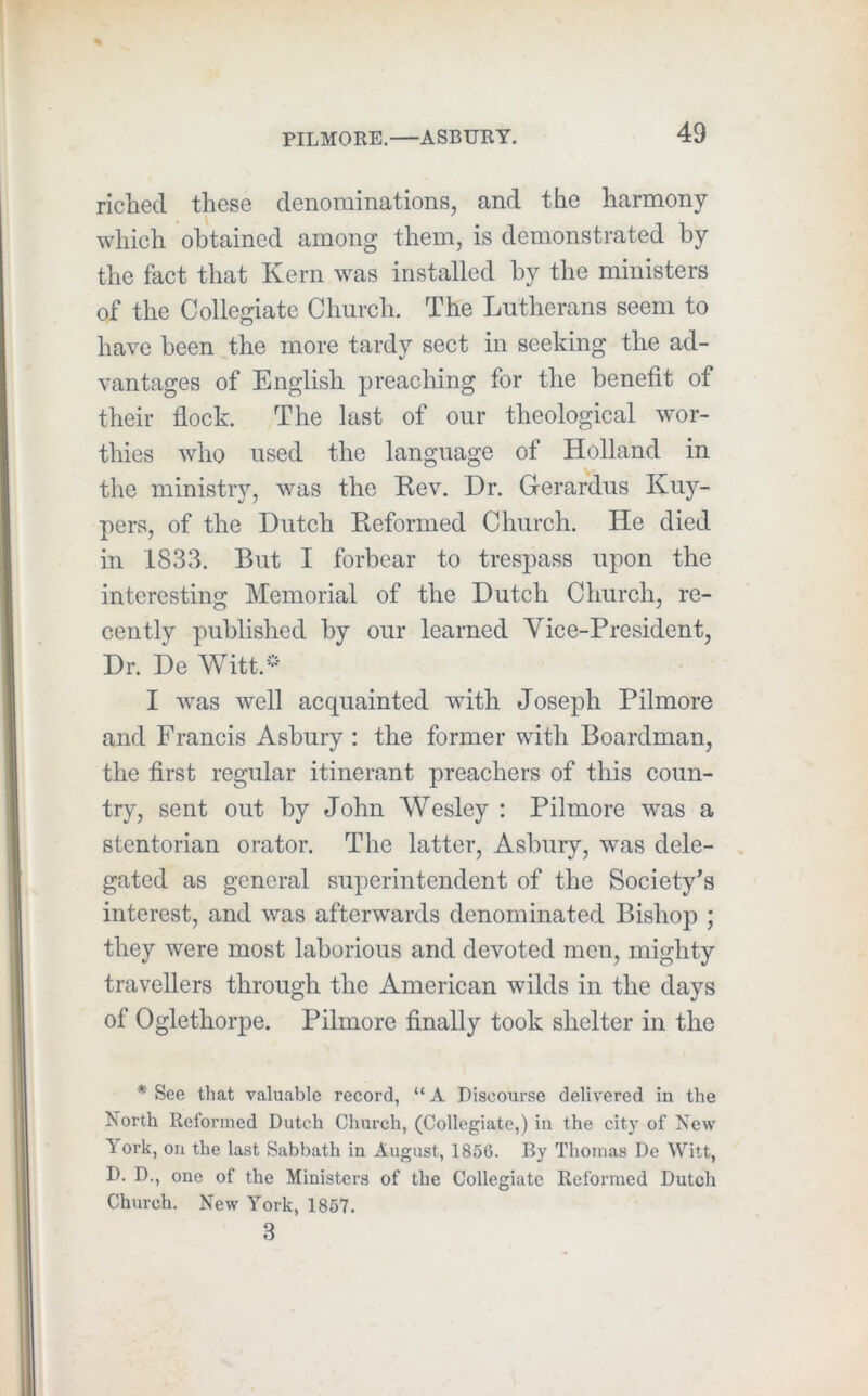 riched these denominations, and the harmony which obtained among them, is demonstrated by the fact that Kern was installed by the ministers of the Collegiate Church. The Lutherans seem to have been the more tardy sect in seeking the ad- vantages of English preaching for the benefit of their flock. The last of our theological wor- thies who used the language of Holland in the ministry, was the Rev. Dr. Gerardus Kuy- pers, of the Dutch Reformed Church. He died in 1833. But I forbear to trespass upon the interesting Memorial of the Dutch Church, re- cently published by our learned Vice-President, Dr. De Witt.* I was well acquainted with Joseph Pilmore and Francis Asbury : the former with Boardman, the first regular itinerant preachers of this coun- try, sent out by John Wesley : Pilmore was a stentorian orator. The latter, Asbury, was dele- gated as general superintendent of the Society's interest, and was afterwards denominated Bishop ; they were most laborious and devoted men, mighty travellers through the American wilds in the days of Oglethorpe. Pilmore finally took shelter in the * See that valuable record, “ A Discoui’se delivered in the North Reformed Dutch Church, (Collegiate,) in the city of New York, on the last Sabbath in August, 1856. By Thomas De Witt, D. D., one of the Ministers of the Collegiate Refoimied Dutch Church. New York, 1857. 3