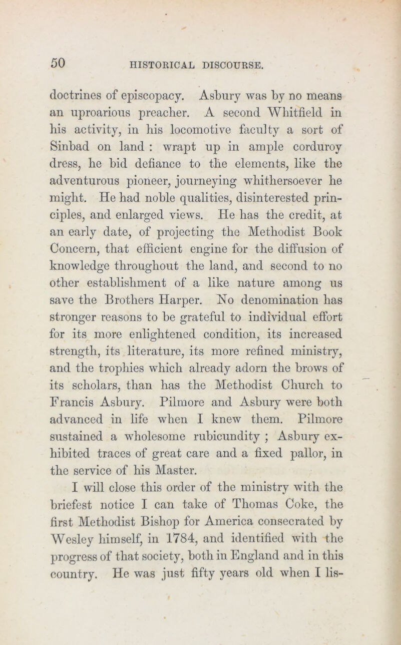 doctrines of episcopacy. Asbury was by no means an uproarious preacher. A second Whitfield in his activity, in his locomotive fiiculty a sort of Sinbad on land ; wrapt up in ample corduroy dress, he bid defiance to the elements, like the adventurous pioneer, journeying whithersoever he might. He had noble qualities, disinterested prin- ciples, and enlarged views. He has the credit, at an early date, of projecting the Methodist Book Concern, that efficient engine for the diffusion of knowledge throughout the land, and second to no other establishment of a like nature among us save the Brothers Harper. No denomination has stronger reasons to be grateful to individual effort for its more enlightened condition, its increased strength, its literature, its more refined ministry, and the trophies which already adorn the brows of its scholars, than has the Methodist Church to Francis Asbury. Pilmore and Asbury were both advanced in life when I knew them. Pilmore sustained a wholesome rubicundity ; Asbury ex- hibited traces of great care and a fixed pallor, in the service of his Master. I will close this order of the ministry with the briefest notice I can take of Thomas Coke, the first Methodist Bishop for America consecrated by Wesley himself, in 1784, and identified with the progress of that society, both in England and in this country. He was just fifty years old when I lis-