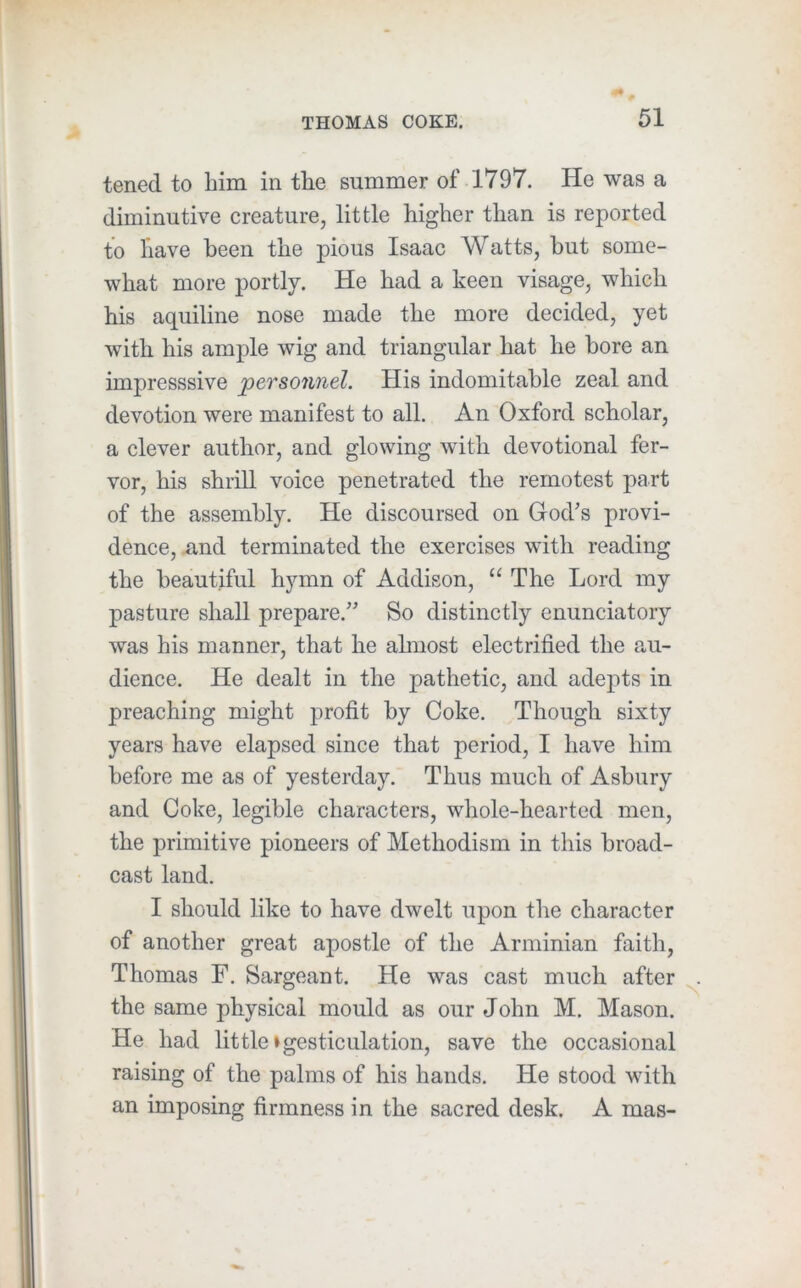 tened to him in the summer of 1797. He was a diminutive creature, little higher than is reported to have been the pious Isaac Watts, but some- what more portly. He had a keen visage, which his aquiline nose made the more decided, yet with his ample wig and triangular hat he bore an impresssive personnel. His indomitable zeal and devotion were manifest to all. An Oxford scholar, a clever author, and glowing with devotional fer- vor, his shrill voice penetrated the remotest part of the assembly. He discoursed on God's provi- dence, xind terminated the exercises with reading the beautiful hymn of Addison, “ The Lord my pasture shall prepare. So distinctly enunciatory was his manner, that he almost electrified the au- dience. He dealt in the pathetic, and adepts in preaching might profit by Coke. Though sixty years have elapsed since that period, I have him before me as of yesterday. Thus much of Asbury and Coke, legible characters, whole-hearted men, the primitive pioneers of Methodism in this broad- cast land. I should like to have dwelt upon the character of another great apostle of the Arminian faith, Thomas F. Sargeant. He was cast much after the same physical mould as our John M. Mason. He had little»gesticulation, save the occasional raising of the palms of his hands. He stood with an imposing firmness in the sacred desk. A mas-